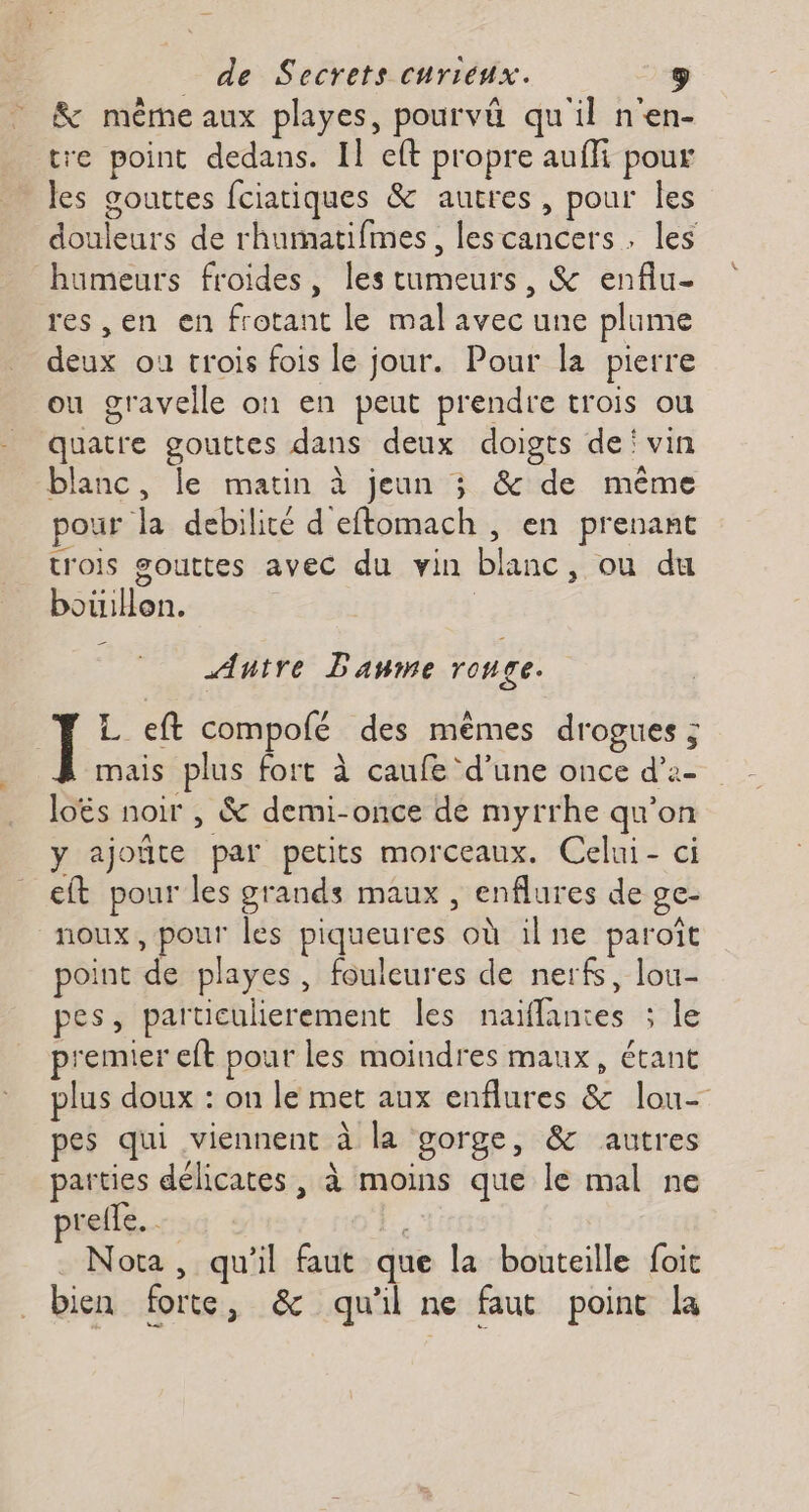 &amp; même aux playes, pourvä qu'il n'en- tre point dedans. Il eft propre auffi pour les gouttes fciatiques &amp; autres, pour Îles douleurs de rhumatifmes, lescancers , les humeurs froides, les tumeurs, &amp; enflu- res ,en en frotant le mal avec une plume deux ou crois fois le jour. Pour la pierre ou gravelle on en peut prendre trois ou quatre gouttes dans deux doigts dei vin blanc, le matin à jeun ; &amp; de même pour la debilité d eftomach , en prenant trois gouttes avec du vin blanc, ou du bouillon. Antre Baume rouge. ] L eft compolé des mêmes drogues ; mais plus fort à caufe ‘d’une once d’2- loës noir , &amp; demi-once de myrrhe qu’on y ajoïûte par petits morceaux. Celui- ci eft pour les grands maux , enflures de ge- noux, pour les piqueures où ilne paroïît point de playes, fouleures de nerfs, lou- pes, particulierement les naiffantes ; le premier eft pour les moindres maux, étant plus doux : on le met aux enflures &amp; lou- pes qui viennent à la gorge, &amp; autres parties délicates , à moins que le mal ne prelle. 4 Nota , qu'il faut que la bouteille foit bien forte, &amp; qu'il ne faut point la