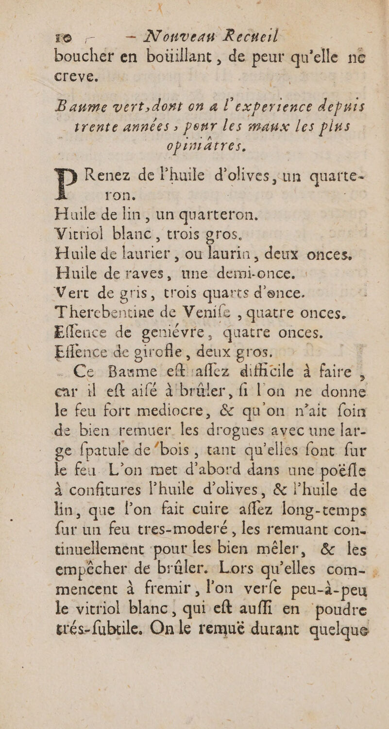 - À re ; — Nonvean Recueil boucher en boüillant , de peur qu'elle ne creve. | Baume vert, dont on à l'experience depuis trente années , ponr les maux les pins opinsatres, | Renez de huile d'olives un quarte- ron. Huile de lin , un quarteron. Vicriol blanc, trois gros. Huile de laurier , ou laurin, deux onces. Huile de raves, une demi-once. : Vert de gris, trois quarts d'ence. Thercbentine de Venife , quatre onces. Eflence de geniévre, quatre onces. Eflence de oirofle, deux gros. Ce Baume eft aflez difhicile à faire, car til eft aifé à brûler, fi l'on ne donne le feu fort mediocre, &amp; qu'on n'ait foin de bien remuer. les drogues avec une lar- ge fpatule de’bois, tant qu’elles font fur le fea L’on met d’abord dans une poëfle à confitures l’huile d'olives, &amp; lhuile de lin, que lon fait cuire affez long-temps {ur un feu tres-moderé , les remuant con tinuellement ‘pour les bien mêler, &amp; les empêcher de brüler. Lors qu’elles com- : mencent à fremir, l’on verle peu-à-peu le vitriol blanc, qui eft aufli en poudre trés-fubtile. On le remué durant quelque