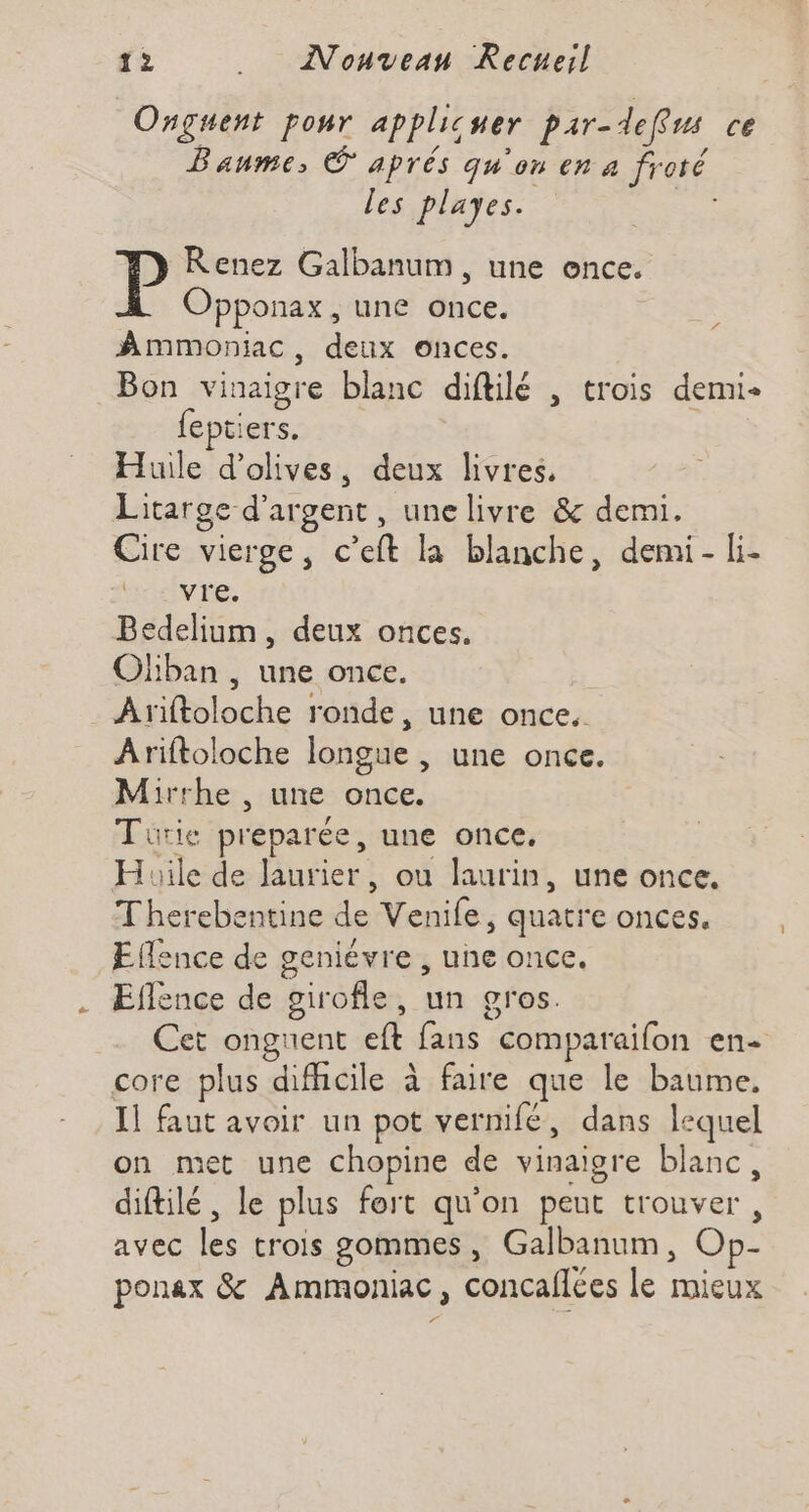 Onguent pour applicuer par-defus ce Baume, © aprés qu'on en a froté les playes. | P Renez Galbanum , une ence. Opponax, une once. Ammoniac, deux onces. Bon vinaigre blanc diftilé , trois demi feptiers. Huile d'olives, deux livres. Litarge d'argent , une livre &amp;: demi. Cire vierge, c’eft la blanche, demi- li. Bedelium, deux onces. Oliban , une once. _ Ariftoloche ronde, une once. Ariftoloche longue , une once. Mirrhe , une once. Tuürie preparée, une once, Huile de laurier, ou laurin, une once, Therebentine de Venife, quatre onces. Effence de geniévre , une once. Eflence de girofle, un gros. Cet ongnent eft fans comparaifon en- core plus difhcile à faire que le baume. Il faut avoir un pot vernifé, dans lequel on met une chopine de vinaigre blanc, diftilé , le plus fort qu'on peut trouver, avec les trois gommes, Galbanum, Op- ponax &amp; Ammoniac, concaflées le mieux ré