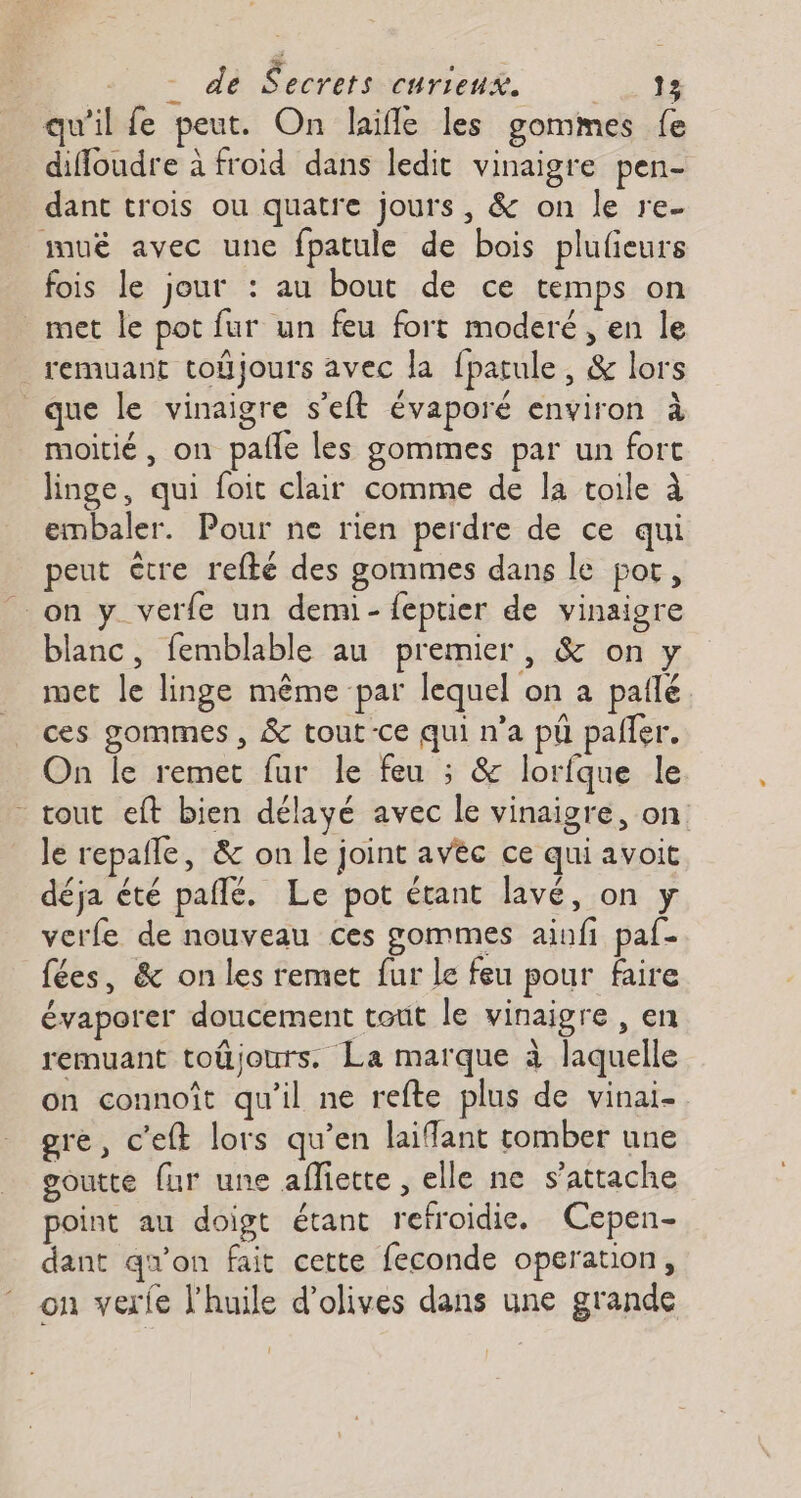 qu'il fe peut. On laïfle les gommes fe diffoudre à froid dans ledit vinaigre pen- dant trois ou quatre jours, &amp; on le re- mu avec une fpatule de bois plufeurs fois le jour : au bout de ce temps on met le pot fur un feu fort moderé , en le remuant toÿjours avec la fpatule, &amp; lors que le vinaigre s'eft évaporé environ à moitié, on pafle les gommes par un fort linge, qui foit clair comme de la toile à embaler. Pour ne rien perdre de ce qui peut être refté des gommes dans le por, _ on y verfe un demi- feptier de vinaigre blanc, femblable au premier, &amp; on y met le linge même par lequel on a paflé ces gommes , &amp; tout-ce qui n’a pü palier. On le remet fur le feu ; &amp; lorfque le - tout eft bien délayé avec le vinaigre, on le repafle, &amp; on le joint avéc ce qui avoit déja été pañlé. Le pot étant lavé, on y verfe de nouveau ces gommes ainfi paf- fées, &amp; on les remet fur le feu pour faire évaporer doucement tout le vinaigre , en remuant toûjours. La marque à laquelle on connoît qu'il ne refte plus de vinai- gre, c'eft lors qu’en laiflant tomber une goutte fur une afiette , elle ne s'attache point au doigt étant refroidie. Cepen- dant qu'on fait cette feconde operation, on verfe l'huile d'olives dans une grande