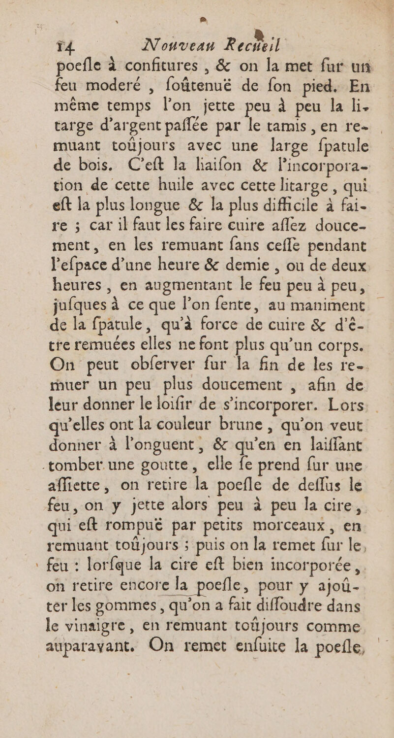 L_ 4 Nonvean Recheil poefle à confitures , &amp; on la met fur un feu moderé , foätenué de fon pied. En même temps l’on jette peu à peu la li. targe d’argent pañlée par le tamis , en re. muant toûüjours avec une large fpatule de bois. C'eft la liaifon &amp; Pincorpora- tion de cette huile avec cette litarge, qui eft la plus longue &amp; la plus difficile à fai- re ; car il faut les faire cuire aflez douce- ment, en les remuant fans ceflé pendant l'efpace d’une heure &amp; demie , ou de deux heures , en augmentant le feu peu à peu, jufques à ce que l’on fente, au maniment de la fpatule, qu’à force de cuire &amp; d'’é- tre remuées elles ne font plus qu’un corps. On peut obferver fur la fin de les re. ruer un peu plus doucement , afin de leur donner le loifir de s’incorporer. Lors qu'elles ont la couleur brune , qu’on veut donner à l’onguent, &amp; qu’en en laïflant afliette, on retire la poefle de deflus le feu, on y jette alors peu à peu la cire, qui eft rompué par petits morceaux, en remuant toüjours ; puis on la remet fur le, feu : lorfque la cire eft bien incorporée, on retire encore la poefle, pour y ajoû- ter les sommes, qu’on a fait diffoudre dans le vinaigre, en remuant toüjours comme
