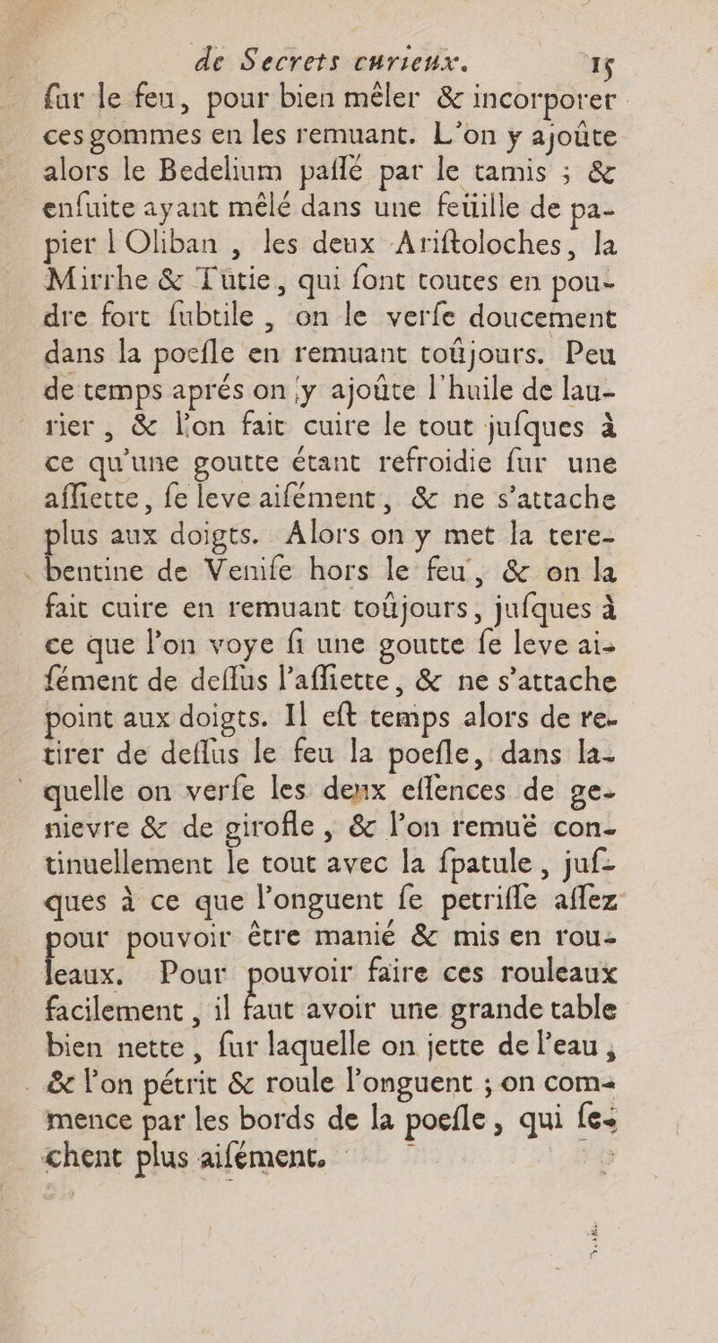 far le feu, pour bien mêler &amp; incorporer ces gommes en les remuant. L'on y ajoûte alors le Bedelium paflé par le tamis ; &amp; enfuite ayant mêlé dans une feüille de pa- pier | Oliban , les deux Ariftoloches, la Mirrhe &amp; Tutie, qui font toutes en pou- dre fort fubtile, on le verfe doucement dans la pocfle en remuant toûjours. Peu de temps aprés on y ajoùte l'huile de lau- rier , &amp; lon fait cuire le tout jufques à ce qu'une goutte étant refroidie fur une afliette, fe leve aifément, &amp; ne s’attache plus aux doigts. Alors on y met la tere- . bentine de Venife hors le feu, &amp; on la fait cuire en remuant toüjours, jufques à ce que lon voye fi une goutte fe leve ai- fément de deflus laffiette, &amp; ne s'attache point aux doigts. Il eft temps alors de re. tirer de deflus le feu la poefle, dans la- quelle on verfe les deux eflences de ge- nievre &amp; de girofle , &amp; l’on remuëé con- tinuellement le tout avec la fpatule , juf- ques à ce que J'onguent fe petrifle aflez pour pouvoir être manié &amp; mis en rou- leaux. Pour pouvoir faire ces rouleaux facilement , il faut avoir une grande table bien nette, fur laquelle on jette de l'eau, . &amp; lon pétrit &amp; roule l’onguent ; on com mence par les bords de la poele, qui {e+ chent plus aifément, ;