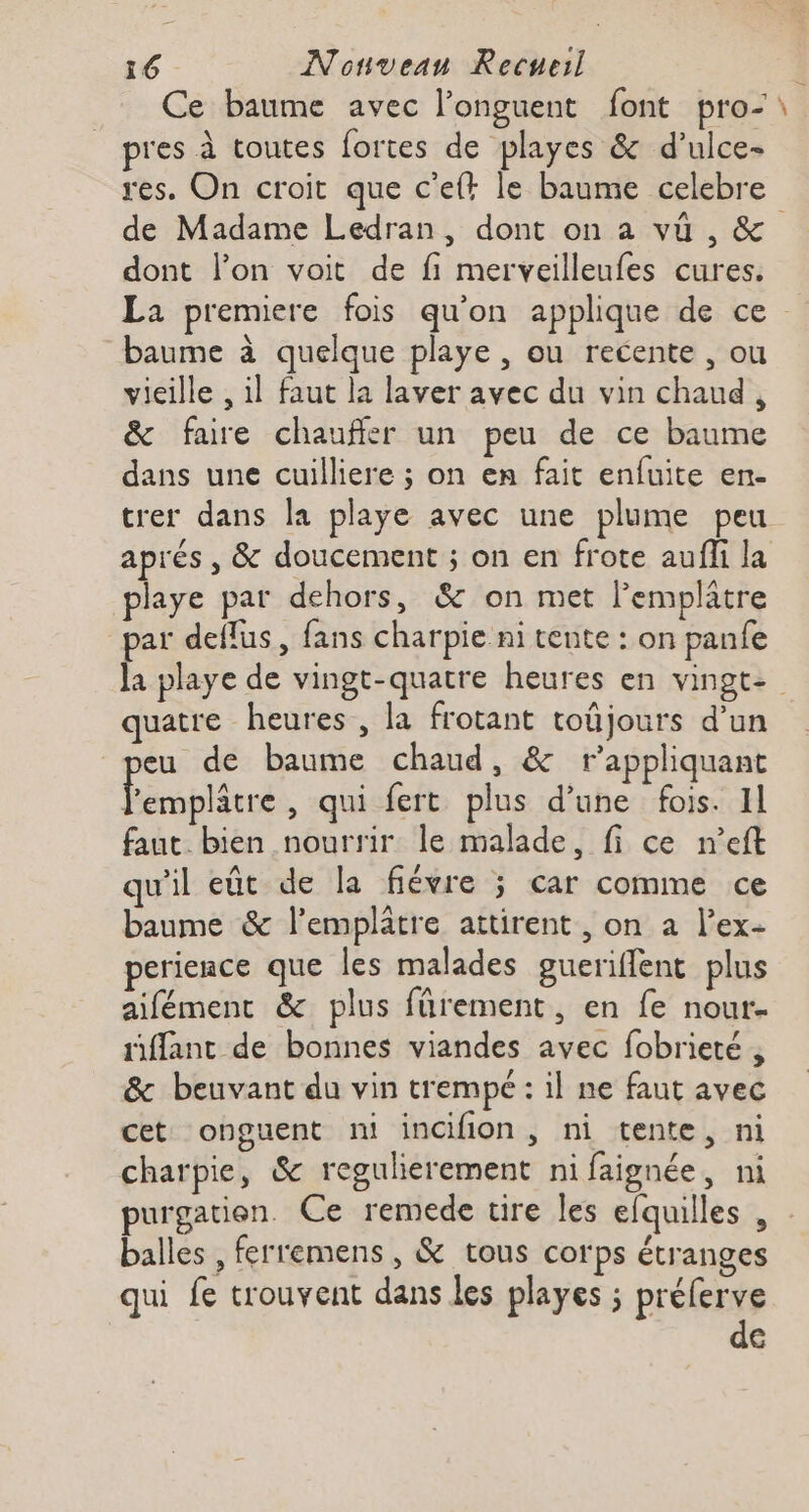 Ce baume avec l’onguent font pro-\ pres à toutes fortes de playes &amp; d’ulce- res. On croit que c’eft le baume celebre de Madame Ledran, dont on a vü , &amp; dont l’on voit de fi merveilleufes cures. La premiere fois qu'on applique de ce baume à quelque playe , ou recente , ou vieille , il faut la laver avec du vin chaud , &amp; faire chauffer un peu de ce baume dans une cuilliere ; on en fait enfuite en- trer dans la playe avec une plume peu aprés , &amp; doucement ; on en frote aufli la playe par dehors, &amp; on met lemplatre par deflus, fans charpie ni tente : on panfe la playe de vingt-quatre heures en vingt: quatre heures , la frotant toûjours d’un eu de baume chaud, &amp; r’appliquant Éribleré , qui fert plus d’une fois. Il faut. bien nourrir le malade, fi ce n’eft qu'il eût de la fiévre ; car comme ce baume &amp; l’emplatre attirent , on a l’ex- perience que les malades gueriffent plus aifément &amp; plus fürement, en fe nour- siffant de bonnes viandes avec fobrieté , &amp; beuvant du vin trempe : il ne faut avec cet onguent ni incifion, ni tente, ni charpie, &amp; regulierement ni faignée, ni purgation Ce remede tire les efquilles , balles , ferremens , &amp; tous corps étranges qui fe trouvent dans les playes ; préferve de
