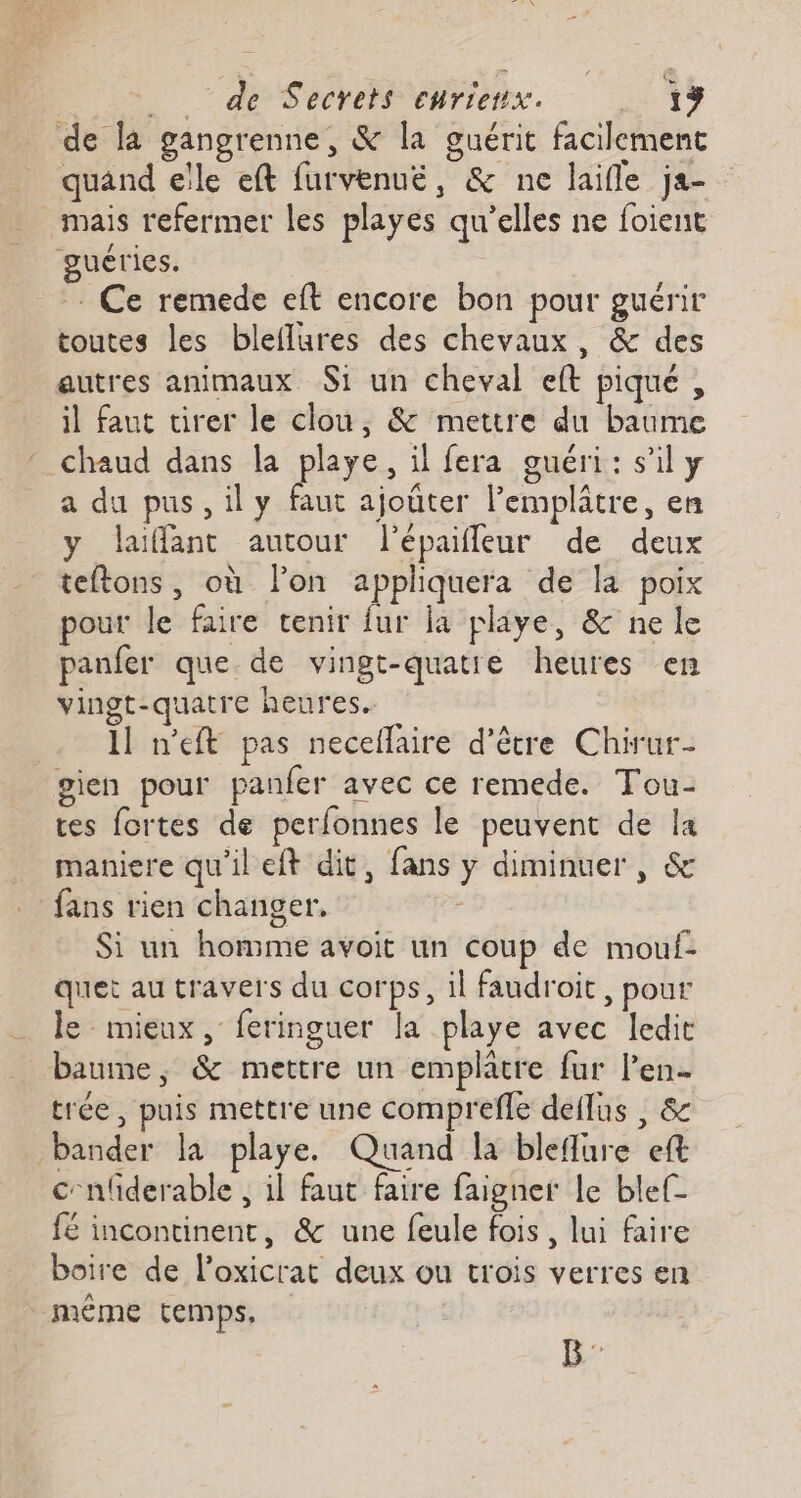 de la gangrenne, &amp; la guérit facilement quand elle eft furvenué, &amp; ne laifle ja- mais refermer les playes qu’elles ne foient guéries. - Ce remede eft encore bon pour guérir toutes les bleflures des chevaux, &amp; des autres animaux S1 un cheval eft piqué , il faut urer le clou, &amp; mettre du baume ‘ chaud dans la playe, il fera guéri: s'il y a du pus, ily faut ajoùter l’emplâtre, en y laïfant autour l’épaifleur de deux teftons, où lon appliquera de la poix pour le faire tenir fur la playe, &amp; ne le panfer que de vingt-quatre heures en vingt-quatre heures. 1] n'eft pas necellaire d’être Chirur- gien pour panfer avec ce remede. Tou- tes fortes de perfonnes le peuvent de la maniere qu'il eft dit, fans y diminuer , &amp; fans rien changer, | Si un homme avoit un coup de mouf: quet au travers du corps, il faudroit, pour le mieux, feringuer la playe avec ledit baume, &amp; mettre un emplatre fur Pen trée, puis mettre une comprefle deflus , &amp; bander la playe. Quand la bleflure eft cnfiderable , il faut faire faigner le blef- fé incontinent, &amp; une feule fois , lui faire boire de l'oxicrat deux ou trois verres en méme temps,