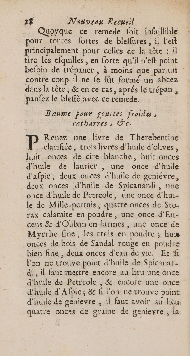 __ Quoyque ce remede foit infaillible pour toutes fortes de bleflures , il left principalement pour celles de la tête : il tire Les efquilles, en forte qu'il n’eft point befoin de trépaner , À moins que par un contre coup il ne fe füt formé un abcez dans la tête , &amp; en ce cas, aprés le trépan , panlez le bleffé avec ce remede. | Banme pour gouttes froides ; catharres >» ®'c. : Renez une livre de Therebentine _-clarifiée, trois livres d’huile d’olives , huit onces de cire blanche, huit onces d'huile de laurier , une once d'huile d’afpic, deux onces d’huile de geniévre, deux onces d'huile de Spicanardi , une once d'huile de Petreole, une once d’hui- le de Mille-pertuis, quatre onces de Sto. rax calamite en poudre , une once d’En- cens &amp; d'Oliban en larmes , une once de Myrrhe fine, les trois en poudre ; huis onces de bois de Sandal rouge en poudre bien fine , deux onces d’eau de vie. Ec ‘fi l'on ne trouve point d'huile de Spicanar- di , il faut mettre encore au lieu une once d'huile de Petreole , &amp; encore une once d'huile d’Afpic; &amp; fi l’on ne trouve point d'huile de genievre , il faut avoir au lieu quatre onces de graine de genievre, la