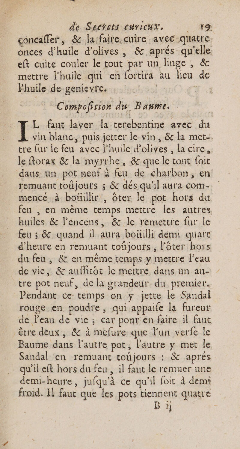 concafler, &amp; la faire.cuire avec quatre onces d'huile d'olives , &amp; aprés qu'elle. eft cuite couler le tout par un linge , &amp; mettre l'huile qui en foitita au lieu de Fhuile de-genievre. | Yi Compofition du: Baume. L faut laver la terebentine avec du vin blanc, puis jetter le vin , &amp; la met-. tre fur le feu avec l'huile d'olives, la cire, le ftorax &amp; la myrrhe, &amp; que le tout foit dans- un pot neuf à feu de charbon, en remuant toûjours ; &amp; dés qu'il aura com- mencé à bouillir , ôter le pot hors du feu , en même temps mettre les autres, huiles &amp; lencens, &amp; le remettre fur le feu ; &amp; quand il aura boüilli demi quart d'heure en remuant toñjours , lôter hors du feu, &amp; en même temps y mettre l’eau de vie, &amp; auflitôt le mettre dans un au- tre pot neuf, de la grandeur du premier. Pendant ce temps on y jette le Sandal rouge en poudre, qui appaife la fureur de l'eau de vie; car pour en faire il faut être deux, &amp; à mefure que l'un verfe le Baume dans l’autre pot, l’autre y met le Sandal en remuant toujours : &amp; aprés qu'il eft hors du feu , il faut le remuer une demi-heure, jufqu'à ce qu'il foit à demi froid. I] faut que les pots tiennent quatre Bi