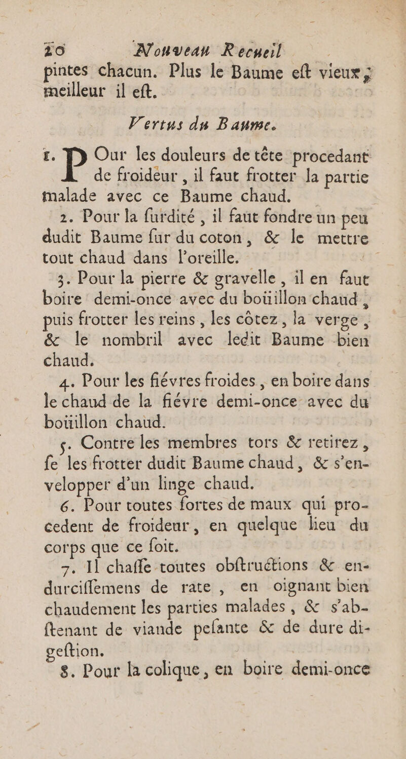 pintes Chacun. Plus le Baume eft vieux ; meilleur il eft. Vertus du Baume. £. P Our les douleurs de tête procedant de froideur , il faut frotter Ja partie Malade avec ce Baume chaud. 2. Pour la furdité , il faut fondre un peu dudit Baume fur du coton, &amp; le mettre tout chaud dans l'oreille. #37 3. Pour la pierre &amp; gravelle, il en fau boire demi-once avec du boüillon chaud , puis frotter les reins, les côtez, la verge, &amp; le nombril avec ledit Baume bien chaud, 4. Pour les fiévres froides , en boire dans le chaud de la fiévre demi-once avec du bouillon chaud. | . Contre les membres tors &amp; retirez, fe les frotter dudit Baume chaud, &amp; s’en- velopper d’un linge chaud. 6. Pour toutes fortes de maux qui pro- cedent de froïdeur, en quelque lieu du corps que ce foit. 7. 11 chaffe toutes obftruétions &amp; en- durciffemens de rate , en oïgnant bien chaudement les parties malades, &amp; s’ab- ftenant de viande pelante &amp; de dure di- geftion, | 8. Pour la colique, en boire demi-once