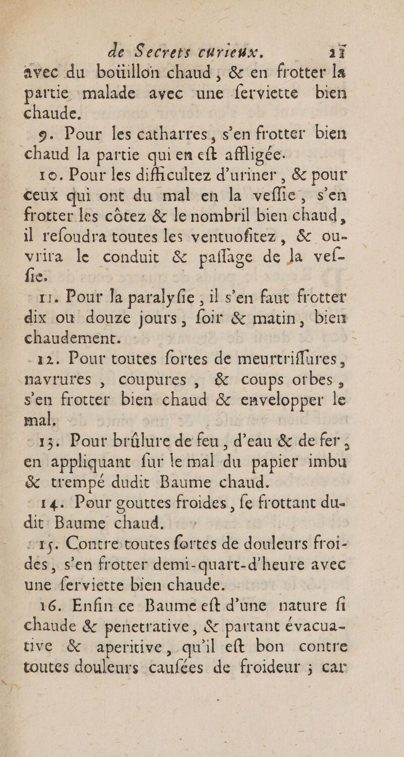avec du boüillon chaud ; &amp; en frotter la partie malade avec une ferviette bien chaude. 9. Pour les catharres, s’en frotter bien chaud la partie qui en eft affligée. 10. Pour les difhcuitez d’uriner , &amp; pour ceux qui ont du mal en la vefle, s’en frotter les côtez &amp; le nombril bien chaud, il refoudra toutes les ventuofitez, &amp; ou- vrira le conduit &amp; pañlage de Ja vel- fie. | | 11. Pour Ja paralyfe , il s’en faut frotter dix où douze jours, foir &amp; matin, bien chaudement. | -12. Pour toutes fortes de meurtriflures, navrures , coupures , &amp; coups orbes, s’en frotter bien chaud &amp; envelopper le male %!; :: : She tn : 13: Pour brûlure de feu, d’eau &amp; de fer, en appliquant fur le mal du papier imbu &amp; trempé dudit Baume chaud. 14: Pour gouttes froides, fe frottant du- dit Baume chaud. :15. Contretoutes fortes de douleurs froi- des, s’en frotter demi-quart-d’heure avec une ferviette bien chaude. 16. Enfin ce Baume eft d’une nature fi chaude &amp; penetrative, &amp; partant évacua- ve &amp; aperiive, qu'il et bon contre toutes douleurs caufées de froideur ; car