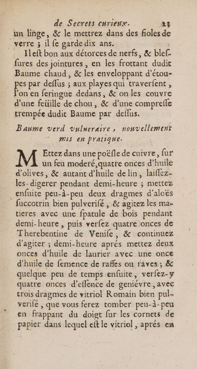 un linge, &amp; le mettrez dans des fioles de e Ileft bon aux détorces de nerfs, &amp; blef- fures des jointures , en les frottant dudit Baume chaud, &amp; les enveloppant d’étou- pes par deflus ; aux playes qui traverfent, l’on en feringue dedans, &amp; onles couvre d’une feüille de chou, &amp; d’une comprefle trempée dudit Baume par deflus. Baume verd Vulueraire,; nonvellement #15 en pratique. M Ettez dans une poëfle de cuivre, fur un feu moderé,quatre onces d'huile d'olives, &amp; autant d'huile delin, laiflez- enfuite peu-à-peu deux dragmes d’aloës fuccotrin bien pulverifé , &amp; agitez les ma- tieres avec une fpatule de bois pendant demi-heure , puis verfez quatre onces de Therebentine de Venife, &amp; continuez d’agiter ; demi-heure aprés mettez deux onces d'huile de laurier avec une once d'huile de femence de rafles ou raves; &amp; quelque peu de temps enfuite, verfez-y quatre onces d’eflence de geniévre , avec trois dragmes de vitriol Romain bien pul- verifé , que vous ferez tomber peu-à-peu en frappant du doigt fur les cornets de papier dans lequel eft le vitriol , aprés en