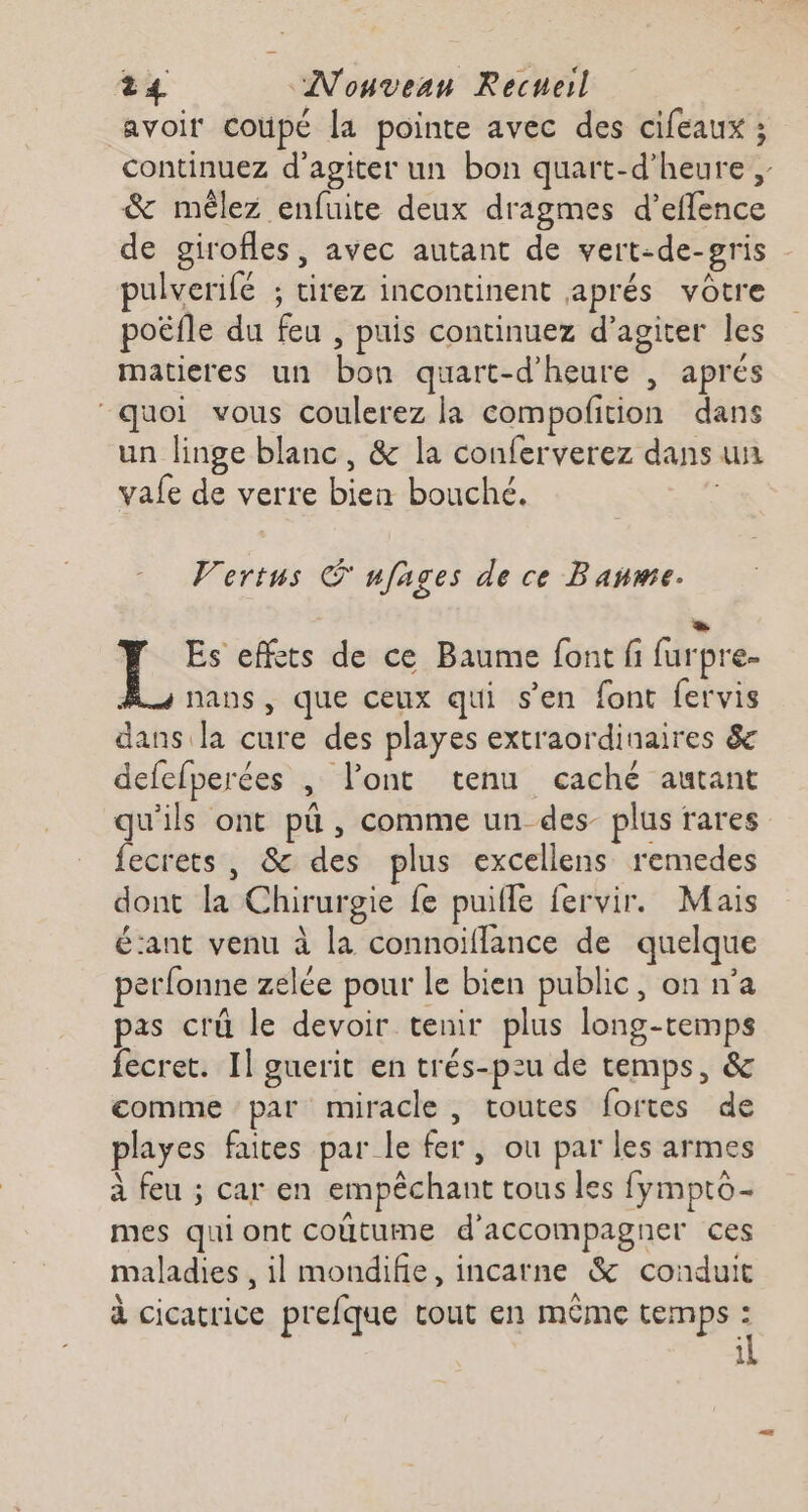avoir coupé la pointe avec des cifeaux ; continuez d'agiter un bon quart-d’heure &amp; mêlez enfuite deux dragmes d’eflence de girofles, avec autant de vert-de-sris pulverilé ; tirez incontinent aprés vôtre poëfle du feu , puis continuez d’agiter les matieres un bon quart-d’heure , aprés “quoi vous coulerez la compofition dans un linge blanc, &amp; la conferverez dans un vale de verre bien bouché. Vertus © nfages de ce Banme. ES Y Es effets de ce Baume font fi furpre- A nans, que ceux qui s’en font fervis dans la cure des playes extraordinaires &amp; defefperées | l'ont tenu caché autant qu'ils ont pü , comme un des- plus rares fecrets , &amp; des plus excellens remedes dont la Chirurgie fe puifle fervir. Mais É:ant venu à la connoiflance de quelque perfonne zelée pour le bien public, on n’a pas crü le devoir tenir plus long-temps fecret. Il guerit en trés-pzu de temps, &amp; comme par miracle, toutes fortes de playes faites par le fer , ou par les armes à feu ; car en empêchant tous les fymptô- mes qui ont coûtume d'accompagner ces maladies , il mondifie, incarne &amp; conduit à cicatrice prefque cout en même temps : il