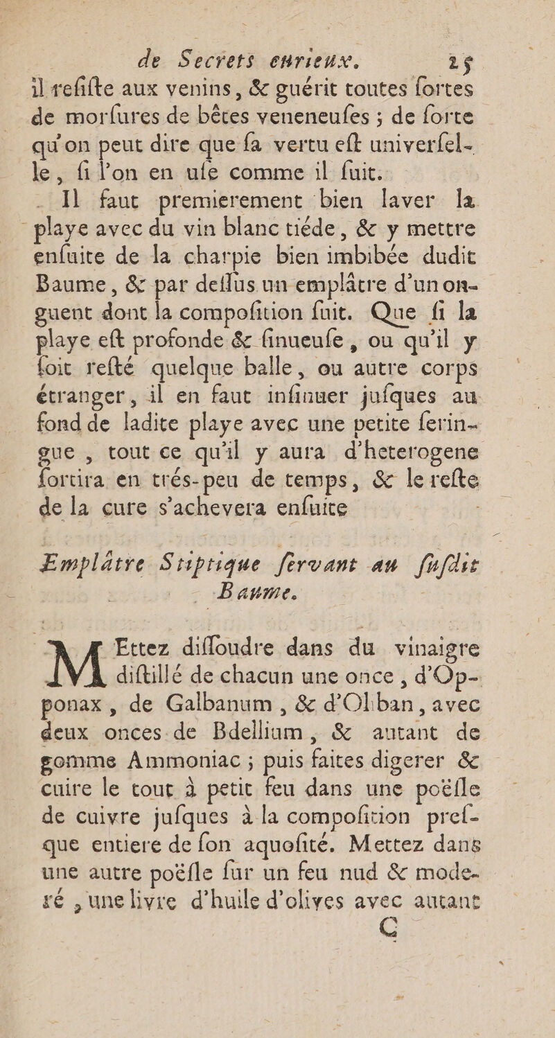 il refifte aux venins, &amp; guérit toutes fortes de morlfures de bêtes veneneufes ; de forte qu'on peut dire que fa vertu eft univerfel- le, fi l'on en ufe comme il fuit. _ Il faut premierement bien laver la _playe avec du vin blanc tiéde, &amp; y mettre enfuite de la charpie bien imbibée dudit Baume, &amp; par deflus. un emplâtre d’un on- guent dont la compofition fuit. Que fi la playe eft profonde &amp; finueufe, ou qu'il y foic refté quelque balle, ou autre corps étranger, il en faut infinuer jufques au fond de ladite playe avec une petite ferin- gue , tout ce qu'il y aura d’heterogene fortira en trés-peu de temps, &amp; le refte de la cure s’achevera enfuite | Emplätre Stiprique fervant au fufäst - Baume. À Æ Ettez difloudre dans du vinaigre diftillé de chacun une once , d'Op- ponax , de Galbanum , &amp; d'Olban, avec deux onces de Bdelliim, &amp; autant de gomme Ammoniac ; puis faites digerer &amp; cuire le tout à petit feu dans une poëile de cuivre jufques à la compofition pref- que entiere de fon aquofité. Mettez danë une autre poëfle fur un feu nud &amp; mode. ré ,unelivre d’huile d'olives avec autant A (@