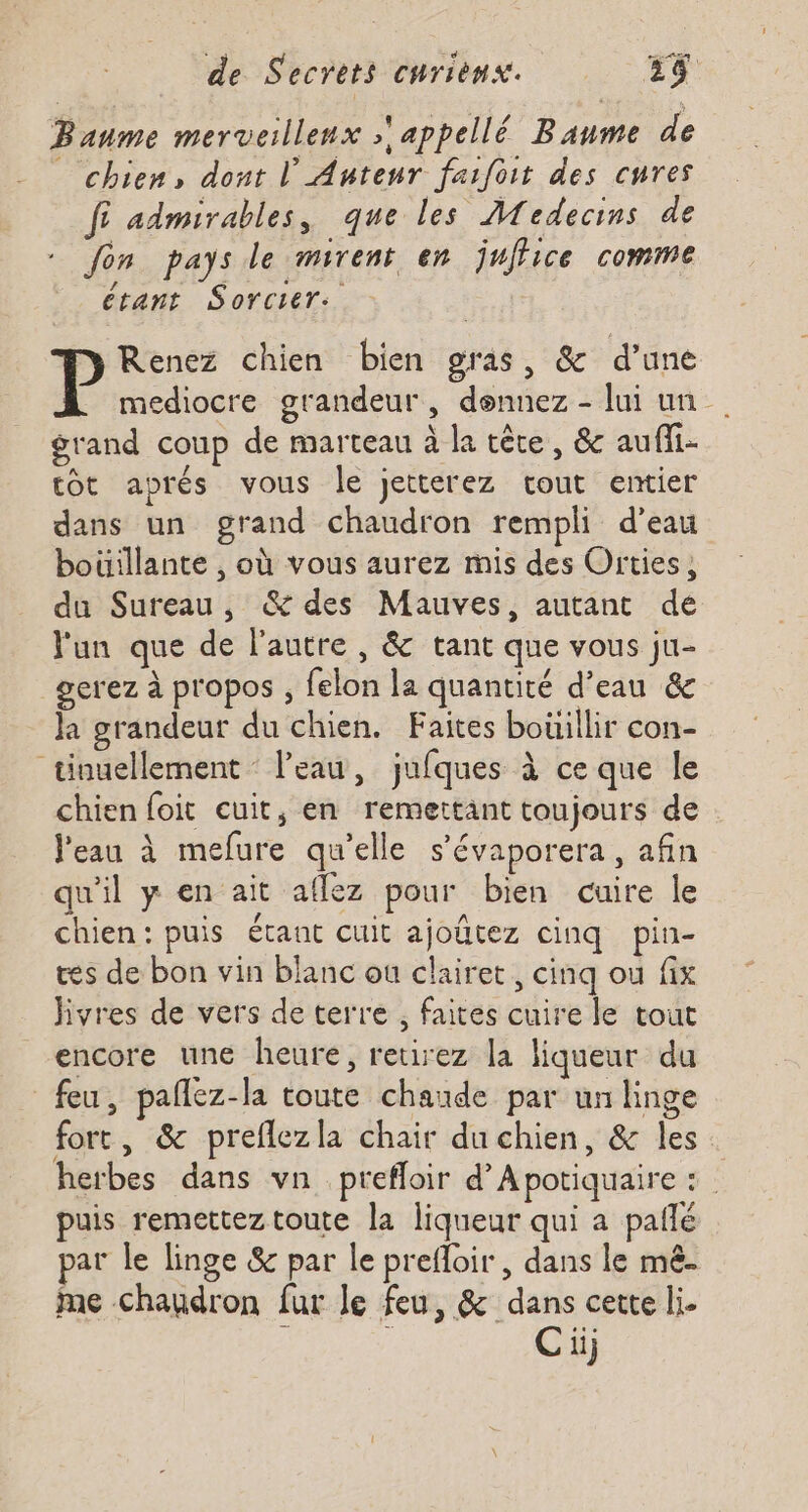 Baume merveillenx appellé Baume de _ chien, dont L'Autenr faifoit des cures f admirables, que les Medecins de fon pays le mirent en juffice comme étant Sorcier: Renez chien bien gras, &amp; d’une P médiocre grandeur, dennez - lui un grand coup de marteau à la tête, &amp; auffi- tot aprés vous le jetterez cout entier dans un grand chaudron rempli d’eau boüillante , où vous aurez mis des Orties, du Sureau, &amp; des Mauves, autant de l'un que de l'autre , &amp; tant que vous ju- gerez à propos ; felon la quantité d’eau &amp; la grandeur du chien. Faites boüillir con- tinuellement : l’eau, jufques à ce que le chien foit cuit, en remettant toujours de l'eau à mefure qu'elle s’évaporera, afin qu'il y en ait aflez pour bien cuire le chien: puis étant cuit ajoûtez cinq pin- tes de bon vin blanc ou clairet, cinq ou fix hivres de vers de terre , faites cuire le tout encore une heure, retirez la liqueur du feu, pañlez-la toute chaude par un linge fort, &amp; preflezla chair du chien, &amp; les. herbes dans vn prefloir d’Apotiquaire : | puis remetteztoute la liqueur qui a pañlé par le linge &amp; par le prefloir , dans le mê- mme chaudron fur Je feu, &amp; dans cette li. : ; Ciij