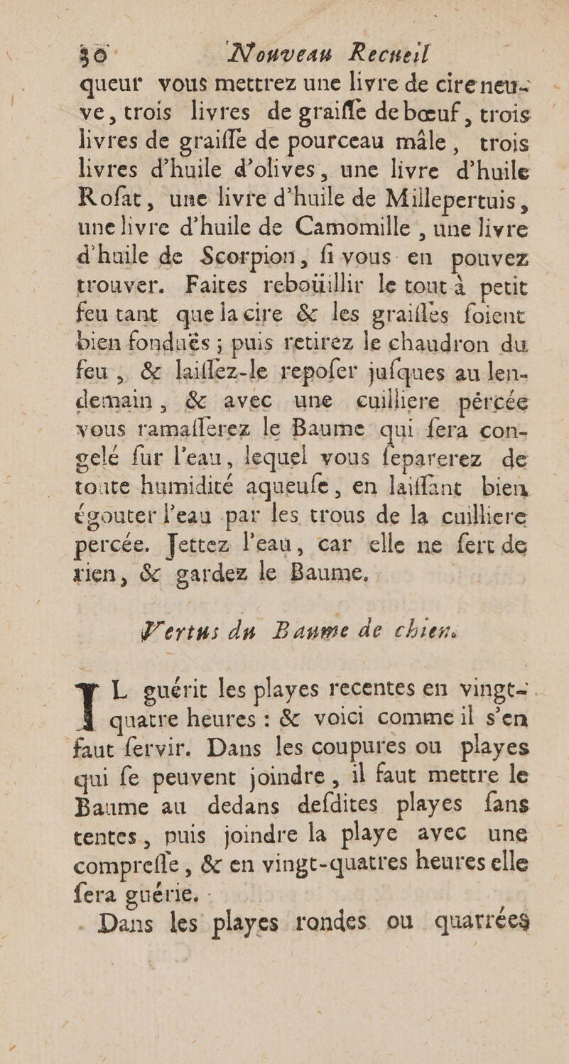 queur vous mettrez une livre de cireneu= ve, trois livres de graifle debœuf, trois | livres de graifle de pourceau mâle, trois livres d'huile d'olives, une livre d’huile Rofat, une livre d'huile de Millepertuis, une livre d’huile de Camomille , une livre d'huile de Scorpion, fivous en pouvez trouver. Faites rebotillir le tout à petit feu tant quelacire &amp; les graifles foient bien fondués ; puis retirez le chaudron du feu , &amp; laiflez-le repofer jufques au len- demain, &amp; avec une cuilliere pércée vous ramallerez le Baume qui fera con- gelé fur l’eau, lequel vous feparerez de toute humidité aqueufe, en laiffant bien gouter l'eau .par les trous de la cuilliere percée. Jettez l'eau, car elle ne fert de rien, &amp; gardez le Baume, J'ertus du Baume de chier. L guérit les playes recentes en vingt=. quatre heures : &amp; voici commeil s'en faut fervir. Dans les coupures ou playes qui fe peuvent joindre, il faut mettre le Baume au dedans defdites playes fans tentes, puis joindre la playe avec une comprefle , &amp; en vingt-quatres heures elle fera guérie. : ‘eq - Dans les playes rondes ou quarrées