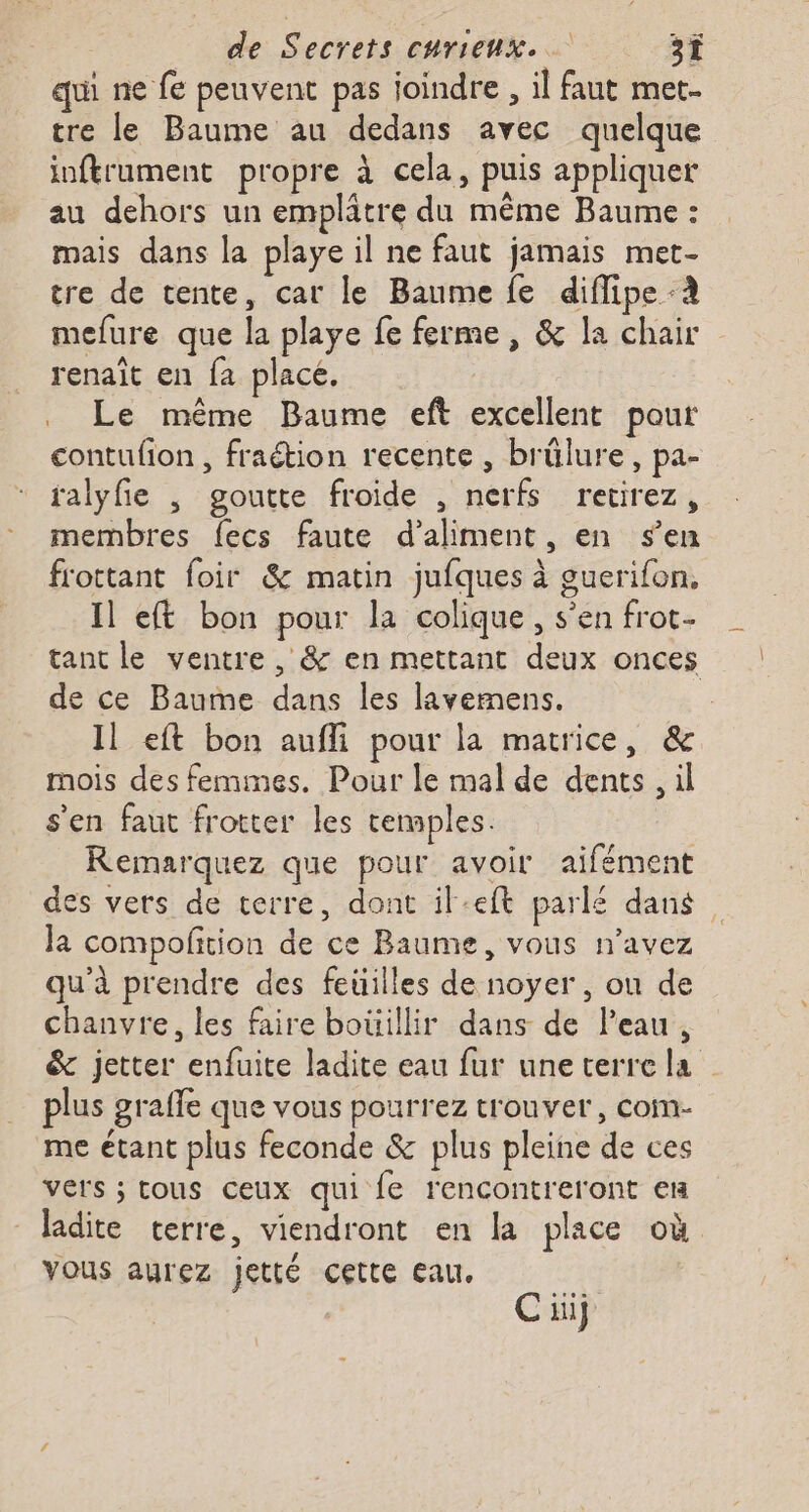 qui ne fe peuvent pas joindre , il faut met- tre le Baume au dedans avec quelque inftrument propre à cela, puis appliquer au dehors un emplâtre du même Baume : mais dans la playe il ne faut jamais met- tre de tente, car le Baume fe diflipe mefure que la playe fe ferme, &amp; la chair renaît en fa place. . Le même Baume eft excellent pour contufion , fraétion recente , brûlure, pa- ralyfie , goutte froide , nerfs retirez, membres fecs faute d’aliment, en sen frottant foir &amp; matin jufques à guerifon, Il e&amp; bon pour la colique, s’en frot- tant le ventre , &amp; en mettant deux onces de ce Baume dans les lavemens. Il eft bon aufli pour la matrice, &amp; mois des femmes. Pour le mal de dents, il s'en faut frotter les temples. Remarquez que pour avoir aifément des vers de terre, dont il-eft parlé dans la compofition de ce Baume, vous n'avez qu'à prendre des feuilles de noyer, on de chanvre, les faire bouillir dans de Peau, &amp; jetter enfuite ladite eau fur une terre la plus graffe que vous pourrez trouver, com- me étant plus feconde &amp; plus pleine de ces vers ; tous ceux qui fe rencontreront em ladite terre, viendront en la place où vous aurez jetté cette eau. Cüiÿ