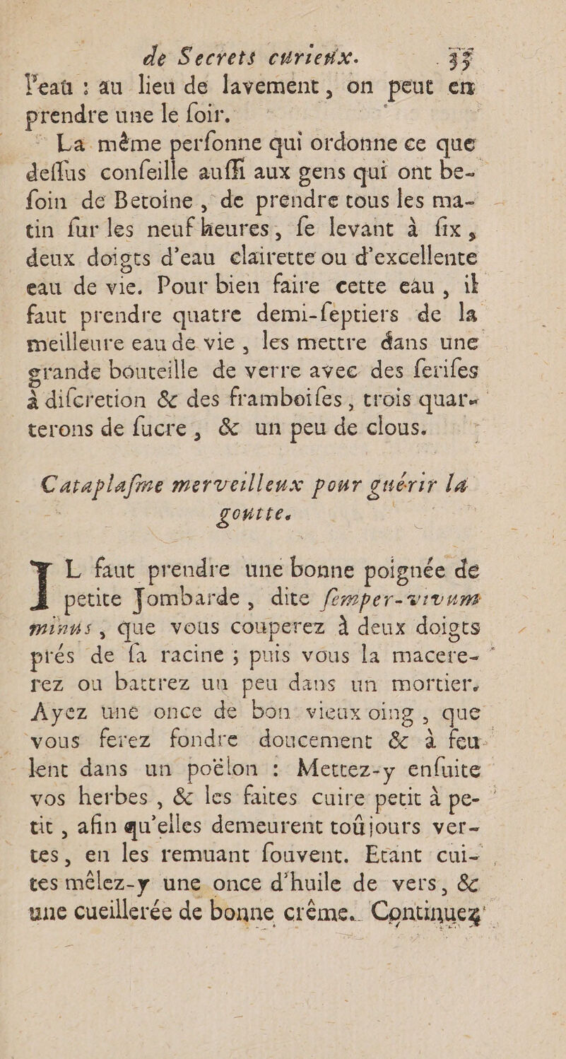Veaû : au lieu de lavement, on peut en prendre une le foir. “Rs | : La même perfonne qui ordonne ce que deflus confeille auffi aux gens qui ont be. foin de Betoine , de prendre tous les ma- tin fur les neuf heures, fe levant à fix, deux doigts d’eau clairette ou d'excellente eau de vie. Pour bien faire cette eau, ik faut prendre quatre demi-feptiers de la meilleure eau de vie, les mettre dans une grande bouteille de verre avec des ferifes à difcretion &amp; des framboiles, trois quar« terons de fucre, &amp; un peu de clous. Cataplafine merveilleux pour guérir la ; goutte. | L faut prendre une bonne poignée de ] petite Jombarde, dite fper-vivum mins, que vous couperez À deux doigts prés de fa racine ; puis vous la macere- ” rez ou battrez un peu dans un mortier, - Ayez une once de bon: vieux oing , que _ vous ferez fondre doucement &amp; à feu. - lent dans un poëlon : Mettez-y enfuite vos herbes , &amp; les faites cuire petit à pe- tit , afin qu'elles demeurent toûjours ver- tes, en les remuant fouvent. Etant cui-. tes mêlez-y une once d’huile de vers, &amp; une cucillerée de bonne crème. Continuez