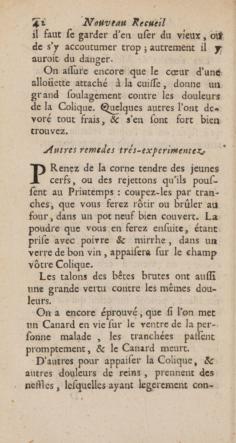‘ 2 _ Nouveau Recueil il faut fe garder d’en ufer du vieux, où de s'y accoutumer trop ; autrement il y auroit du danger. | On aflure encore que le cœur d’uné allouette attaché àla cuiffe, donne un grand foulagement contre les douleurs de la Colique. Quelques autres l'ont de« voré tout frais, &amp; s'en font fort bien trouvez. Autres remedes trés-experimentez: P Renez de [a corne tendre des jeunes cerfs, ou des rejettons qu’ils pouf- fent au Printemps : coupez-les par tran- ches, que vous ferez rôtir ou brüler au four , dans un pot neuf bien couvert. La poudre que vous en ferez enfuite, étant, prife avec poivre &amp; mirrhe, dans un verre de bon vin , appaifere fur le champ vôtre Colique. Les talons des bêtes brutes ont aufi une grande vertu contre les mêmes dou leurs. Ç On 2 encore éprouvé, que fi Fon met un Canard en vie fur le ventre de la per-. fonne malade , les tranchées pañlent romptement, &amp; le Canard meurt. D'autres pour appailer la Colique, &amp; autres douleurs de reins, prennent des neffles ; lefquelles ayant legerement con-