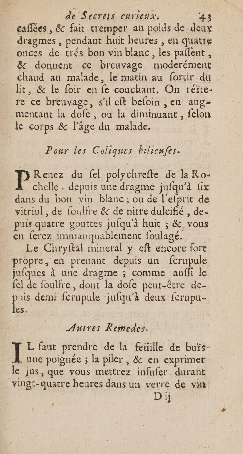 caitées , &amp; fait tremper au poids de deux dragmes , pendant huit heures , en quatre onces de trés bon vin blanc, les paflent , &amp; donnent ce breuvage moderément chaud au malade, le matin au fortir du lit, &amp; le foir en fe couchant. On réite- re ce breuvage, s’il eft befoin ,en aug- mentant la dofe, ou la diminuant , felon le corps &amp; l’âge du malade. Ponr les Coliques brilienfes. y Renez du fel polychrefte de la Ro- chelle, depuis une dragme jufqu’à fix dans du bon vin blanc; ou de l'efprit de vitriol, de foulfre &amp; de nitre dulcifié , de- puis quatre gouttes jufqu'à huit ; &amp; vous en ferez immanquablement foulagé. Le Chryftil mineral y eft encore fort propre, en prenant depuis un fcrupule jufques à une dragme ; comme auf le {el de foulfre, dont la dofe peut-être de- pris demi fcrupule jufqu’à deux fcrupu- es. Antres Remedes. L faut prendre de la feuille de buïs- une poignée ; la piler , &amp; en exprimer le jus, que vous mettrez infufer durant vingt-quatre heures dans un verre de vin Di &amp;