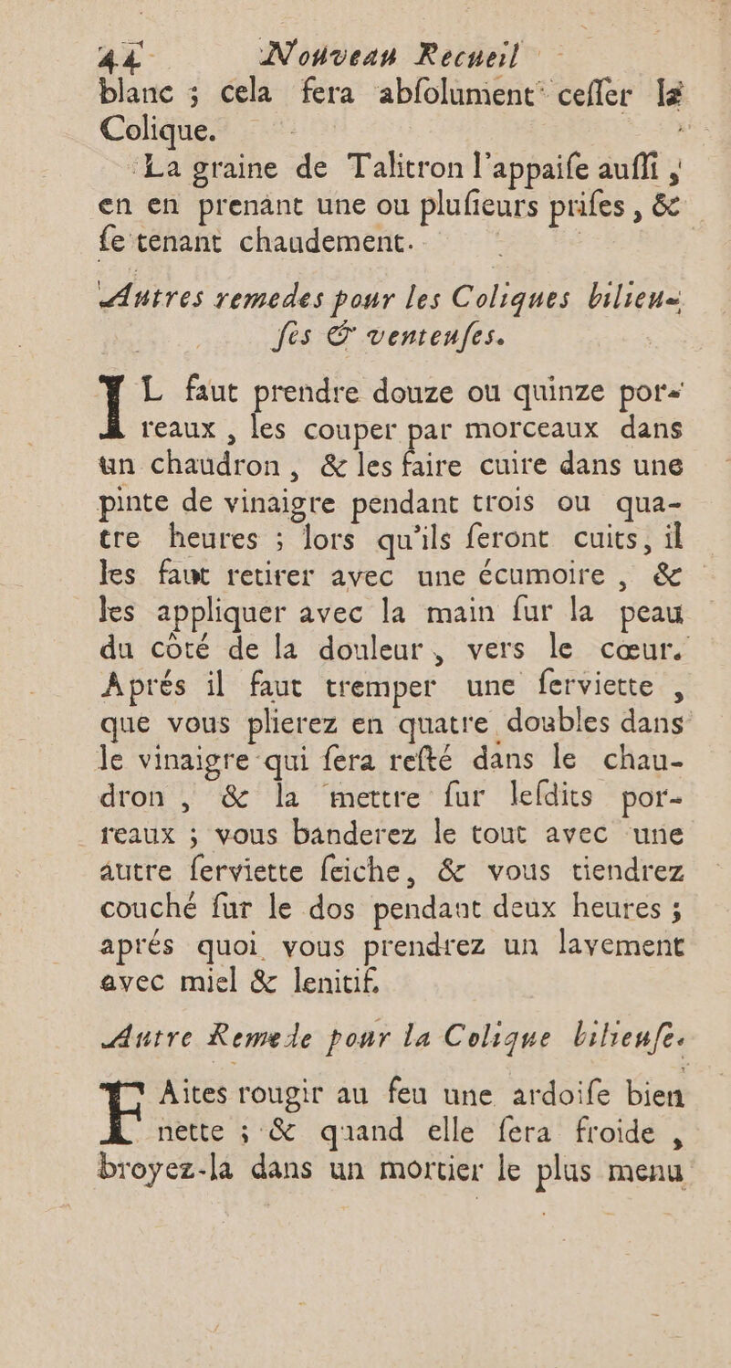 blanc ; cela fera abfolument’ cefler lé Colique. ‘La graine de Talitron l’appaife aufi en en prenant une ou plufieurs prifes , &amp; fe tenant chaudement. | | | Autres remedes pour les Coliques bilieu= fes ventenfes. Ï L faut prendre douze ou quinze por reaux , les couper par morceaux dans un chaudron, &amp; les Éie cuire dans une pinte de vinaigre pendant trois ou qua- tre heures ; lors qu'ils feront cuits, il les faut retirer avec une écumoire , &amp; Jes appliquer avec la main fur la peau du côté de la douleur, vers le cœur. Aprés il faut tremper une ferviette , que vous plierez en quatre doubles dans le vinaigre qui fera refté dans le chau- dron , &amp; la mettre fur lefdits por- _reaux ; vous banderez le tout avec ‘une autre ferviette feiche, &amp; vous tiendrez couche fur le dos pendant deux heures ; aprés quoi vous prendrez un lavement avec miel &amp; lenitif, Autre Remede ponr la Colique bilienfe. F Aites rougir au feu une ardoife bien nette ; &amp; quand elle fera froide , broyez-la dans un mortier le plus menu