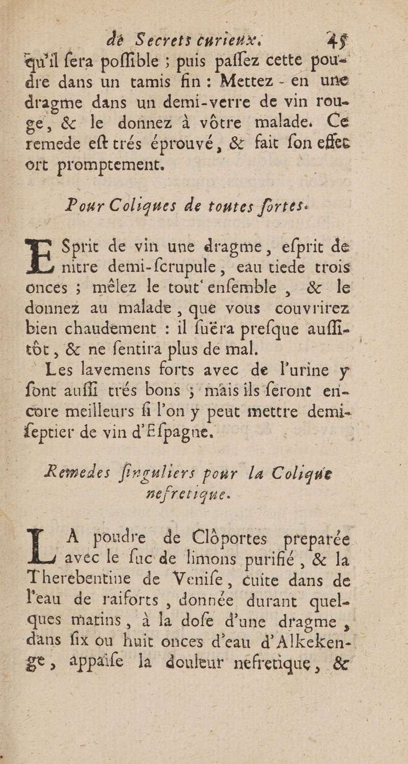 dé Secrets énrienx. 2$ qu'il fera poffible ; puis pañlez cette pou= dre dans un tamis fin : Mettez - en une dragme dans un demi-verre de vin roue ge, &amp; le donnez à vôtre malade, Ce remede efttrés éprouvé, &amp; fait fon effec Oft promptement. Pour Coliques de tontes fortes: F Sprit de vin une dragme, efprit de nitre demi-fcrupule , eau tiede trois onces ; mêlez le tout'enfemble , &amp; le donnez au malade , que vous couvrirez bien chaudement : il fuéra prefque auffi- tôt, &amp; ne fentira plus de mal. Les lavemens forts avec de lurine y font auffi trés bons ; mäis ils feront en- . core meilleurs fi l’on ÿ peut mettre demi feptier de vin d'Efpagne. Remedes firguliers ponr la Colique nefretique. IL À poudre de Clôportes préparée. ravéc le fuc de limons purifié, &amp; la Therébentine de Venife, cuite dans de l'eau de raiforts , donnée durant quel- ques matins, à la dofe d’une dragme dans fix où huit onces d’eau d'Alkeken-. ge, appaife Ja douleur nefretique , &amp;c