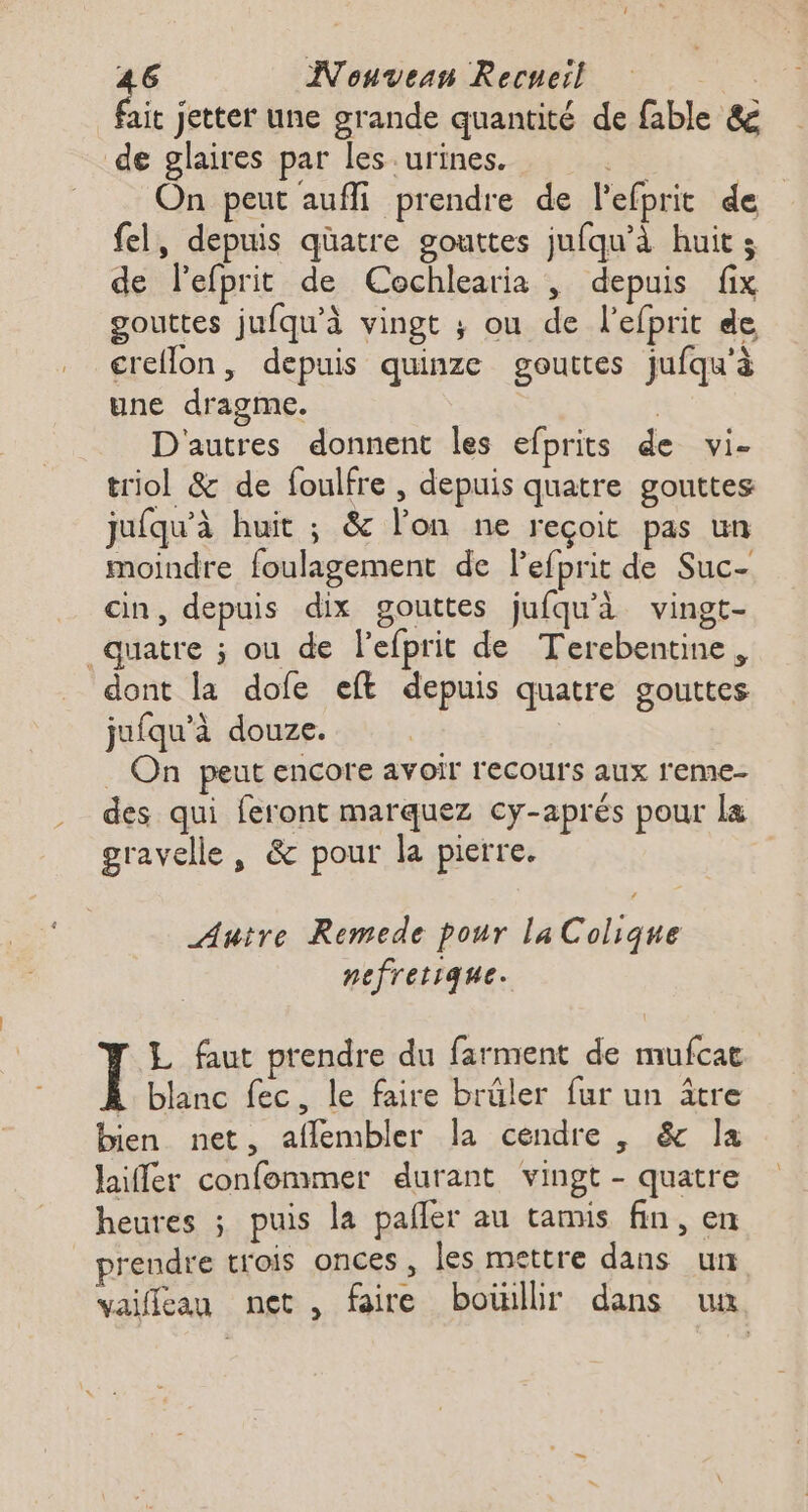 fi jettet une grande quantité de fable &amp; de glaires par les urines. + | On peut aufli prendre de l'efprit de fel, depuis qüatre gouttes jufqu’à huits de Pefprit de Cochlearia , depuis fix gouttes jufqu'à vingt ; ou de l’efprit de creflon, depuis quinze gouttes jufqu'à une dragme. | | D'autres donnent les efprits de vi- triol &amp; de foulfre , depuis quatre gouttes jufqu'à huit ; &amp; lon ne reçoit pas un moindre foulagement de lefprit de Suc- cin, depuis dix gouttes jufqu’à vingt- quatre ; ou de lefprit de Terebentine, dont la dofe eft depuis quatre gouttes juiqu'à douze. _ On peut encore avoir recours aux reme- des qui feront marquez cy-aprés pour la gravelle, &amp; pour la pierre. Autre Remede pour laColique nefretique. L faut prendre du farment de mufcat Ï blanc fec, le faire brûler fur un âtre bien net, aflembler la cendre , &amp; la laiffer confommer durant vingt - quatre heures ; puis la pañler au tamis fin, en prendre trois onces, les mettre dans un vaifleau net , faire boiillir dans un