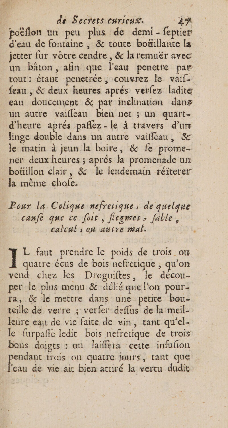 poËflon un peu plus de demi - feptier d’eau de fontaine , &amp; toute boüillante la jetter fur votre cendre , &amp; la remuër avec un bâton, afin que l’eau penetre par tout: étant penetrée, couvrez le vaif- feau , &amp; deux heures aprés verfez ladite eau doucement &amp; par inclination dans un autre vaifleau bien net ; un quart- d'heure aprés paflez - le à travers d’un linge double dans un autre vaifleau, &amp; le matin à jeun la boire, &amp; fe prome- ner deux heures ; aprés la promenade un bouillon clair, &amp; le lendemain réïterer Ja même chofe. | Pour la Colique nefretique, de quelque canfe que ce foit , fegmes, fable, calcul s on autre mal. k ] L faut prendre le poids de trois ou quatre écus de bois nefretique , qu’on vend chez les Droguiftes, Île décou- per Je plus menu &amp; délié que lon pour- ra, &amp; le mettre dans une petite bou- teille de verre ; verfer deflus de la meil- leure eau de vie faire de vin, tant qu'el- le furpañle ledit bois nefretique de trois bons doigts : on laïffera cette infufion pendant trois où quatre jours, tant que l'eau de vie ait bien attiré la vertu dudit