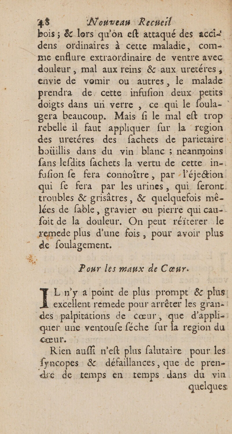 bois ; &amp; lors qu'on eft attaqué des accis dens ordinaires à cette maladie, com me enflure extraordinaire de ventre avec douleur , mal aux reins &amp; aux uretéres, envie de vomir ou autres, le malade prendra de cette infufion deux petits doigts dans uni verre , ce qui le foula- : gera beaucoup. Mais fi le mal eft trop rebelle il faut appliquer fur la region des uretéres des fachets de parietaire … boüillis dans du vin blanc ; neanmoins fans lefdits fachets la vertu de cette in-. fufion fe fera connoître, par l’éjeion qui fe fera par les urines, qui feront troubles &amp; grisâtres, &amp; quelquefois mê- lées de fable, gravier ou pierre qui cau-. foit de la douleur. On peut réiterer le xemede plus d’une fois, pour avoir plus de foulagement. ce “o+ #02 Pour les maux de Cœur. ] L n’y a point de plus prompt &amp; plus: excellent rémede pour arrêter les gran: des palpitations de cœur, que d’appli-: quer une ventoufe féche fur la region du cœur. Rien auffi n’eft plus falutaire pour les fyncopes &amp; défaillances, que de pren- dé de temps en temps dans du vin quelques