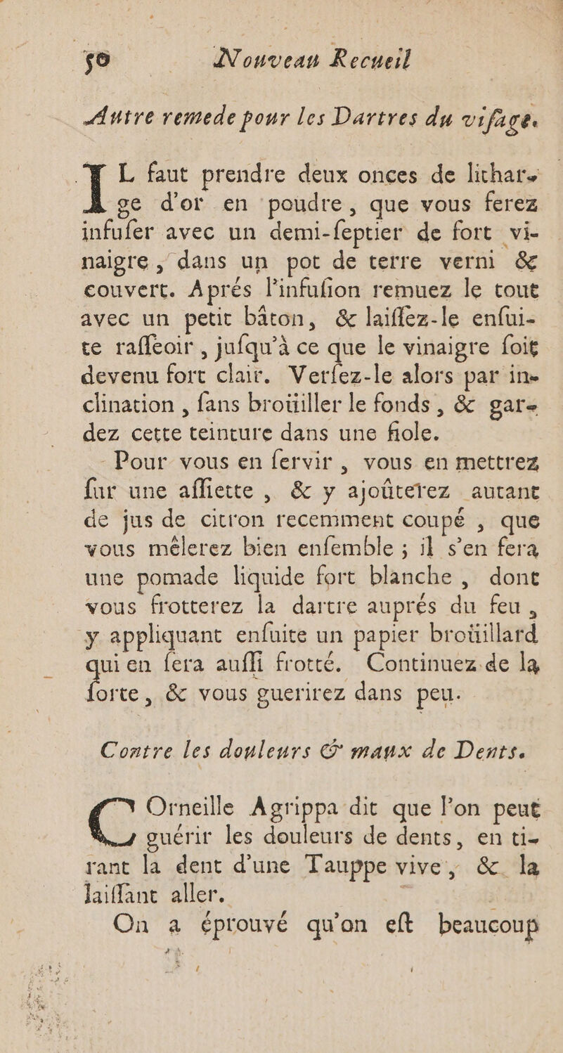 Autre remede pour les Dartres du vifage. J L faut prendre deux onces de lithar oe d’or en poudre, que vous ferez infufer avec un demi-feptier de fort vi- naigre , dans un pot de terre verni) &amp; couvert. Aprés l’infufion remuez le tout avec un petit bâton, &amp; laiflez-le enfui- te rafleoir , jufqu’à ce que le vinaigre foit devenu fort clair. Vertez-le alors par in. clination , fans broüiller le fonds , &amp; gar- dez cette teinture dans une fiole. Pour vous en fervir , vous en mettrez far une affiette , &amp; y ajoûterez autant de jus de citron recemment coupé , que vous mélerez bien enfemble ; il s’en fera une pomade liquide fort blanche , dont vous frotterez la dartre auprés du feu, y appliquant enfuite un papier broüillard uien fera aufli frotté. Continuez.de la el &amp; vous guerirez dans peu. Contre les douleurs © manx de Dents. TN Orneille Agrippa dit que l’on peut guérir les douleurs de dents, en ti. rant la dent d’une Tauppe vive, &amp; la Jaiant aller. ; On a éprouvé qu'on eft beaucoup à: 4€ i