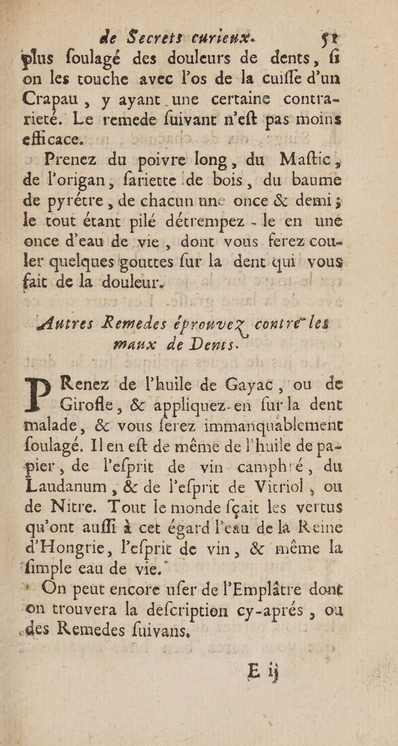 plus foulagé des douleurs de dents, fi on les touche avec l'os de la cuifle d’un _Crapau , y ayant une certaine contra- rieté. Le remede fuivant n’eft pas moins efficace. HSatts.82 Wh:.F50H | > Prenez du poivre long, du Maftic, de l'origan, fariette de bois, du baume de pyrétre , de chacun une once &amp; demi; le tout étant pilé détrempez - le en uné once d’eau de vie, dont vous. ferez cou- ler quelques gouttes fur la dent qui vous fait de la douleur. | Autres Remedes épronvez contre” les maux de Dents. Renez de l'huile de Gayac , ou de Girofle, &amp; appliquez-en fur la dent malade, &amp; vous ferez immanquablement foulagé. Ilen eft de même de l'huile de pa- . de lefprit de vin camphré, du audanum , &amp; de lefprit de Vicriol, ou de Nitre. Tout le monde fçait les vertus qu'ont aufli à cet égard l'eau de la Reine _ d'Hongrie, Pefprit de vin, &amp; même la imple eau de vie.” * On peut encore ufer de l'Emplâtre dont on trouvera la defcription cy-aprés , où des Remedes fuivans,