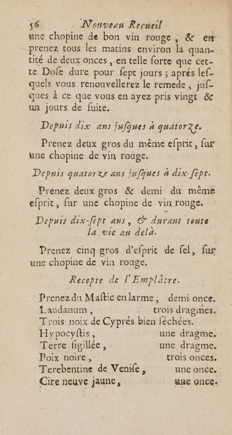 56 - Nonvean Recueil | une chopine de bon vin rouge, &amp; ew prenez tous les matins environ la quan. tité de deux onces , en telle forte que cet- te Dole dure pour fept jours ; aprés lef- quels vous renouvellerez le remede, juf- ques à ce que vous en ayez pris vingt &amp; un jours de fuite, Depuis dix ans jufques à quatorze. Prenez deux gros du même efprit, fur une chopine de vin rouge. Depuis quatorze ans jufques 4 dix-fepr. Prenez deux gros &amp; demi du même efprit, fur une chopine de vin rouge. : Depuis dix-fept ans, © durant tonte la vie an dela. Prenez cinq gros d’efprit de {el, fur une chopine de vin rouge, Recepte de l'Emplatre. : Prenez du Maftic enlarme, demi.once. Laudanum, | trois dragmes. Trois noix de Cyprés bien féchées. Hypocyftis, _ une dragme. Terre figillée , une dragme. Poix noire, trois onces. Terebentine de Venile, une once. Cire neuve jaune, WA ONCGe