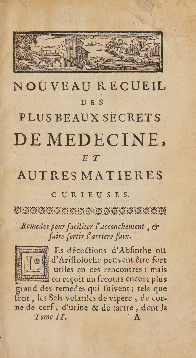 NOUVEAU R ECUEIL A DES | PLUS BEAUX SECRETS DE MEDECINE, ET He AUTRES MATIERES Remedes pour faciliter l'accouchement , &amp; ° . . e } faire fortir l'arriere faix. 3 4 d’Ariftoloche peuvent être fort 4 À utiles en ces réncontres : mais on reçoit un fecours encore plus grand des remedes qui fuivent; tels que font , les Sels volatiles de vipere , de cor- ne de cerf, d’urine &amp; de tartre, dont la Tome TZ, LB