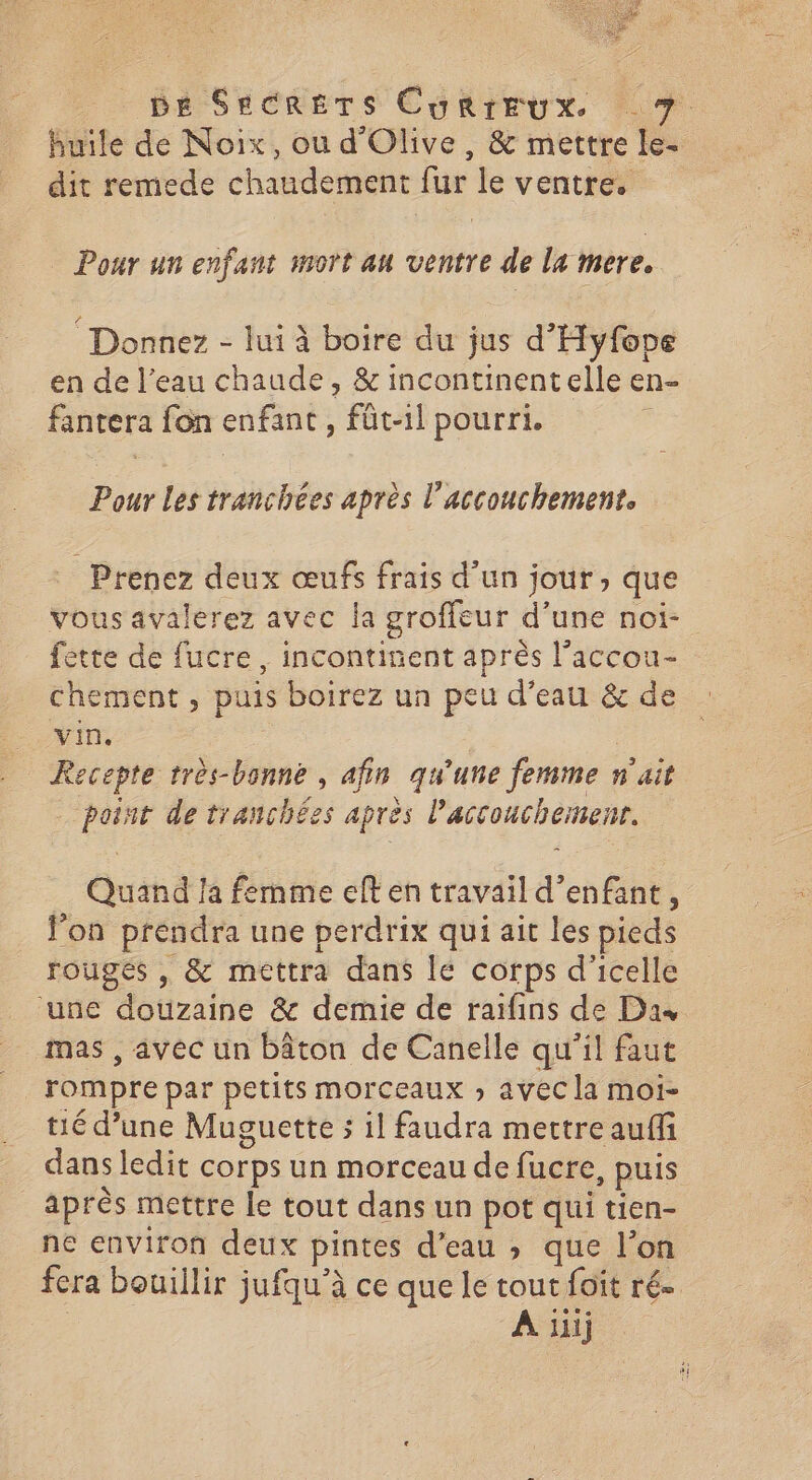 huile de Noix, ou d'Olive, & mettre le- dit remede chaudement fur le ventre. Pour un enfant mort au ventre de la mere. Donnez - lui à boire du jus d'Hyfope en de l’eau chaude, & incontinentelle en- fantera fon enfant , füt-il pourri. Pour Les tranchées après l'accouchement. Prenez deux œufs frais d’un jour, que vous avalerez avec la groffeur d’une noi- fette de fucre, incontinent après l’accou- chement , puis boirez un peu d’eau & de -. vin. _ Recepte très-bonne , afin qu'une femme n'ait point de tranchées après l'accouchement. Quand !a fernme eft en travail d’enfant, l’on prendra une perdrix qui ait les pieds rouges , & mettra dans le corps d'icelle ‘une dotizaihe & demie de raifins de Dax mas , avec un bâton de Canelle qu'il faut rompre par petits morceaux » avec la moi- tié d’une Muguette s il faudra mettre auffi dans ledit corps un morceau de fucre, puis après mettre le tout dans un pot qui tien- ne environ deux pintes d’eau ; que l’on fera bouillir jufqu’à ce que le tout foit ré. A uij