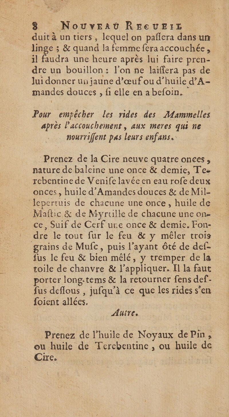 duit à un tiers, lequel on pañera dans un linge ; & quand la femme fera accouchée, il faudra une heure après lui faire pren- dre un bouillon: l’on ne laïflera pas de Jui donner ui jaune d’œufou d’huile d’A- mandes douces , fi elle en abefoin. Pour empêcher Les rides des Aiammelles après l'accouchement , aux meres qui ne . nourriffent pas leurs enfans. Prenez de la Cire neuve quatre onces, nature de baleine une once & demie, Tes rebentine de Venife lavée en eau rofe deux onces, huile d’Amandes douces & de Mil- Jepertuis de chacune une once, huile de Miaftic & de Myruille de chacune une on- ce, Suif de Cerf ure once & demie. Fon- dre le tout fur le feu & y mêler trois grains de Mufc, puis l'ayant ôté de def- fus le feu & bien mêlé, y tremper de la toile de chanvre & l'appliquer. Il la faut porter long-tems & la retourner fens def- fus deflous , jufqu'à ce que les rides s’en foient allées. Autre. Prenez de l’huile de Noyaux de Pin, ou huile de Tercbentine , ou huile de Ge |