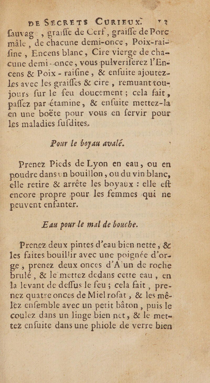 fauvag_ , graifle de Cerf, graifle de Porc. _ mâle, de chacune demi-once, Poix-rai- fine, Encens blanc, Cire vierge de cha- cune demi--once, vous-pulveriferez l’Ens cens &amp; Poix- raifine, &amp; enfuite ajoutez- les avec les graifles &amp; cire, remuanttou- jours fur le feu doucement; cela fait, paflez par étamine, &amp; enfuite mettez-la en une boëte pour vous en fervir pour les maladies fufdites. | Pour le boyau avalé. Prenez Pieds de Lyon en eau, ou en poudre dans un bouillon, ou du vin blanc, elle retire &amp; arrête les boyaux : elle eft encore propre pour les femmes qui ne peuvent enfanter. Eau pour le mal de bouche. Prenez deux pintes d’eau bien nette, &amp; les faites bouillir avec une poignée d’or. ge, prenez deux onces d’A'un de roche brulé, &amp; le mettez dedans cette eau , en la levant de deffus le feu ; cela fait, pre- nez quatre onces de Mielrofat , &amp; les mê- lez enfemble avec un petit bâton, puis le coulez dans un linge bien net, &amp; le met tez cnfuite dans une phiole de verre bien | Fe