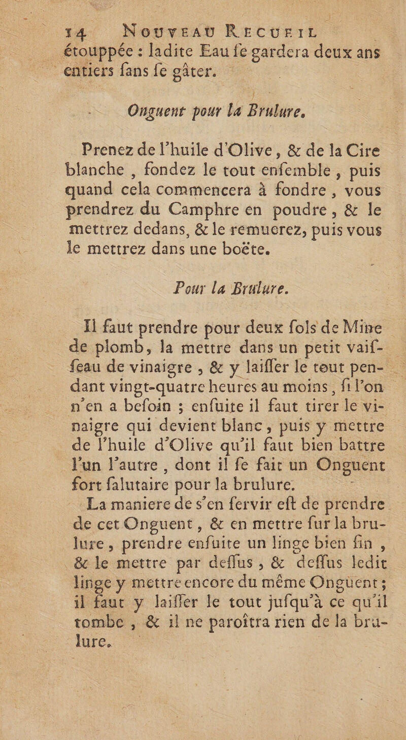 _ étouppée : ladite Eau fe gardera deux ans entiers fans fe gâter. | Onguenr pour la Brulure, Prenez de l'huile d'Olive, &amp; de la Cire blanche , fondez le tout enfemble , puis quand cela commencera à fondre, vous prendrez du Camphre en poudre, &amp; le mettrez dedans, &amp; le remucrez, puis vous le mettrez dans une boëte. # Pour la Brulure. I] faut prendre pour deux fols de Mine de plomb, la mettre dans un petit vaif- feau de vinaigre , &amp; y laifler le tout pen- … dant vingt-quatre heures au mois, fi l’on n'en a befoin ; enfuite il faut tirer le vi- naigre qui devient blanc, puis y mettre de l’huile d'Olive qu'il faut bien battre l'un l’autre , dont il fe fait un Onguent fort falutaire pour la brulure. - La maniere de s’en fervir eft de prendre de cet Onguent, &amp; en mettre fur la bru- lure, prendre enfüuite un linge bien fin, &amp;c le mettre par deflus , &amp; deffus ledit linge y mettre encore du même Ongüent; il faut y laifler le tout jufqu'à ce qu'il tombe , &amp; il ne paroïîtra rien de la bru- Iure, ©