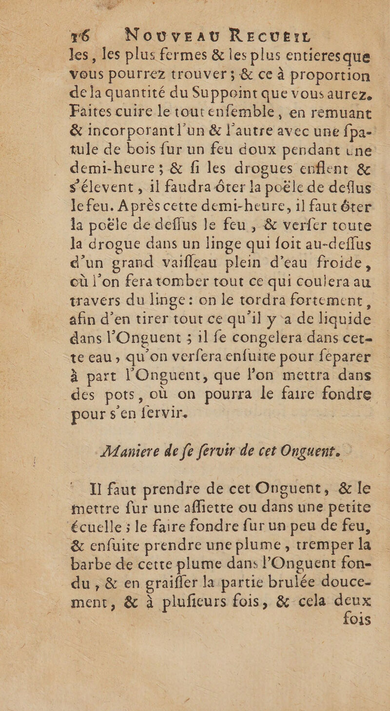 x6 Novveav REcue:L les, les plus fermes &amp; les plus entieresque ‘Vous pourrez trouver; &amp; ce à proportion de ja quantité du Suppoint que vousaurez, Faites cuire le toutenfemble, en remuant &amp; incorporant l’un &amp; l’autre avec une fpa- tule de bois fur un feu doux pendant une demi-heure ; &amp; fi les drogues enflent &amp; s’élevent , il faudra ôter la poële de deflus le feu. Après cette demi-heure, 1] faut ôter la poële de deffus le feu , &amp; verfer toute la drogue dans un linge qui foit au-deflus d’un grand vaifleau plein d’eau froide, où l'on fera tomber tout ce qui Coulera au travers du linge: on le tordra fortement, afin d'en tirer tout ce qu'il y a de liquide dans l'Onguent ; il fe congelera dans cet- te eau, qu'on verfera enfuite pour feparer à part l'Onguent, que lon mettra dans des pots, où on pourra le faire fondre pour s'en {ervir. Maniere de fe feruir de cet Onguent. I! faut prendre de cet Onguent, &amp; le mettre fur une afliette ou dans une petite ‘écuelle ; le faire fondre fur un peu de feu, &amp; enfuite prendre une plume, tremper la barbe de cette plume dans POnguent fon- du , &amp; en graifler la partie brulée douce- ment, &amp; à pluficurs fois, &amp; cela ee O1