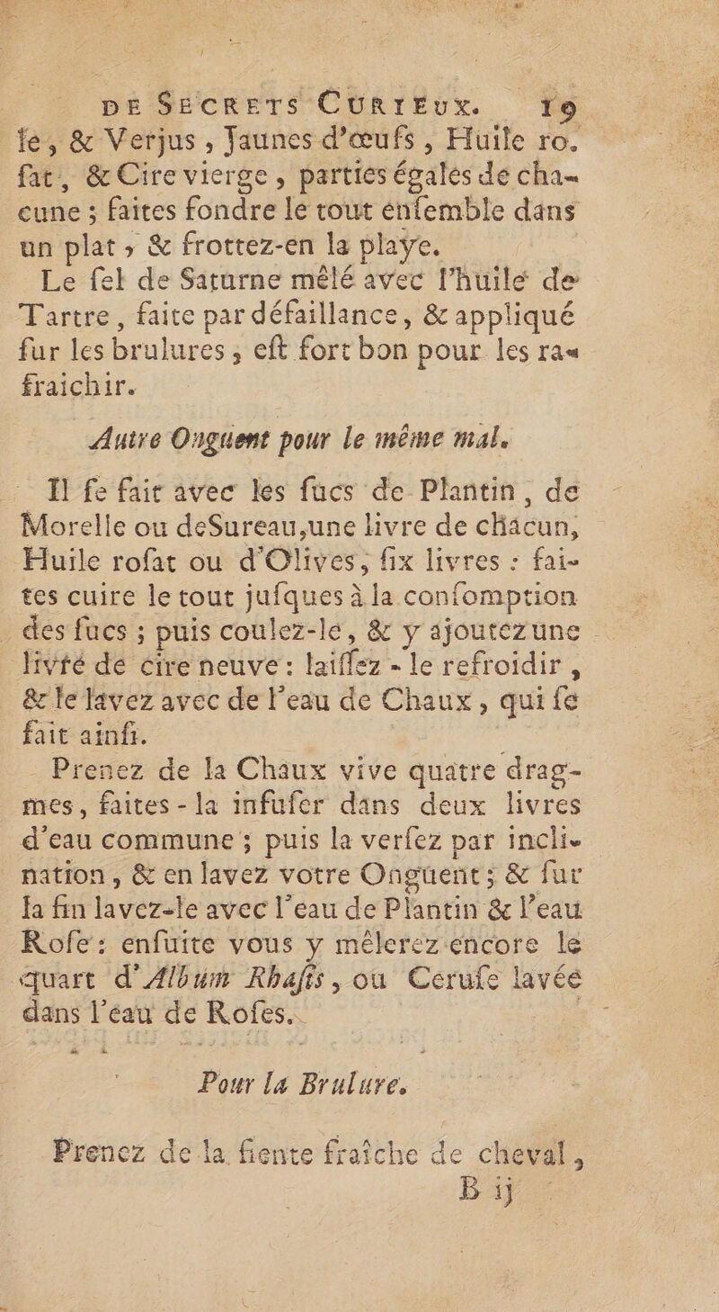 (l DE SECRETS CURIEUX. 9 fe, & Verjus, Jaunes d'œufs, Huile ro. fat, & Cire vierge, parties égales dé cha« cune ; faites fondre le tout énfemble dans un plat , & frottez-en la plaÿe. Le fel de Saturne mêlé avec l’huile de Tartre, faite par défaillance, & appliqué fur les brulures, eft fort bon pour les ras fraichir. Autre Onguent pour le même mal. Il fe fair avec les fucs de Plantin, de Morelle ou deSureau,une livre de chacun, Huile rofat ou d'Olives, fix livres : fai- tes cuire le tout jufques à la confomption _ des fucs ; puis coulez-le, & y ajoutezune livté de cire neuve : laiffez - le refroidir , &c fe lavez avec de l'eau de Chaux, qui fe fait ainfi. | Prenez de la Chaux vive quatre drag- nes, faites - la infufer dans deux livres d’eau commune ; puis la verfez par incli. nation, & en lavez votre Onguert; & fur fa fin lavez-le avec l’eau de Plantin & l’eau Rofe: enfuite vous y mêlerez encore le quart d'Album Rhafis, ou Cerufe lavéé dans l’eau de Rofes. Pour la Brulure, Prenez de la fiente fraîche de cheval, B ij