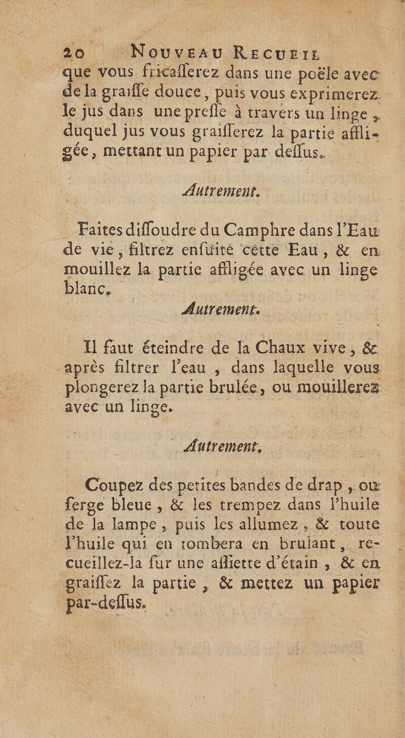 que vous fricaflerez dans une poële avec de la graiffe douce, puis VOUS EXprimerez. le jus dans une prefle à travers un linge , duquel jus vous graifferez la partie affli= gée, mettant un papier par deflus. Autrement. … Faites diffoudre du Camphre dans l'Eaw de vie, filtrez enfuité cétte Eau, & en mouillez la partie affligée avec un linge blanc. à Autrement: Il faut éteindre de la Chaux vive, & après filtrer l’eau ; dans laquelle vous plongerez la partie brulée, ou mouillerez avec un linge. . … Autreinenf, Coupez des petites bandes de drap ,.où ferge bleue , & les trempez dans Phuile de la lampe, puis les allumez , & toute l'huile qui en tombera en bruiant, re- cueillez-la fur une afliette d’étain, & en graiflez la partie , & mettez un papier par-deflus.