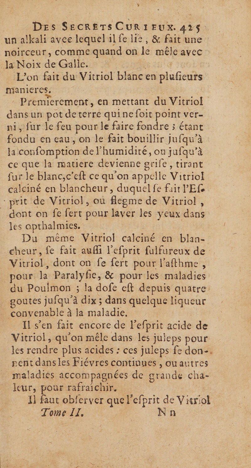 Des Du: CURIEUX. . un alkali avee lequel il fe lie, &amp; fait une noirceur, comme quand on le mêle avec lt gs de Galie. L'on fait du Vitriol blancen nié manieres. Premierement, en mettant du Vitriol dans un pot deterre quinefoit point ver- ni, fur le feu pour le faire fondre ; étant fondu en eau, on le fait bouillir jufqu’à la cot fomption de Fhumidiré, ou jufqu’à ce que la matiere devienne gife tirant fur le blanc,c’eft ce qu'on appelle Vitriol calciné en blancheur, duquel fe fair PES prit de Vitriol, où fléome de Vitriol , dont on fe fert pour laver les yeux dé les opthalmies. Du même Vitriol calciné en blan- cheur, fe fait auf l'efhrit fulfureux de phiob dont on fe fert pour l’afthme, pour. la Ds &amp; pour les maladies du Poulmon ; la dofe eft depuis quatre goutes jufqu’à à dix ; dans quelque liqueur convenable à à la maladie. Il s’en fait encore de l’efprit acide de Vitriol, qu'on mêle dans les juieps pour les rendre plus acides : ces juleps fe don. pentdansles Fiévres continnes , ouautres maladies accompagnées de grande cha- leur, pour rafraichir. I] faut obferver que l'efprit de V itriol Tome TL, | Nn