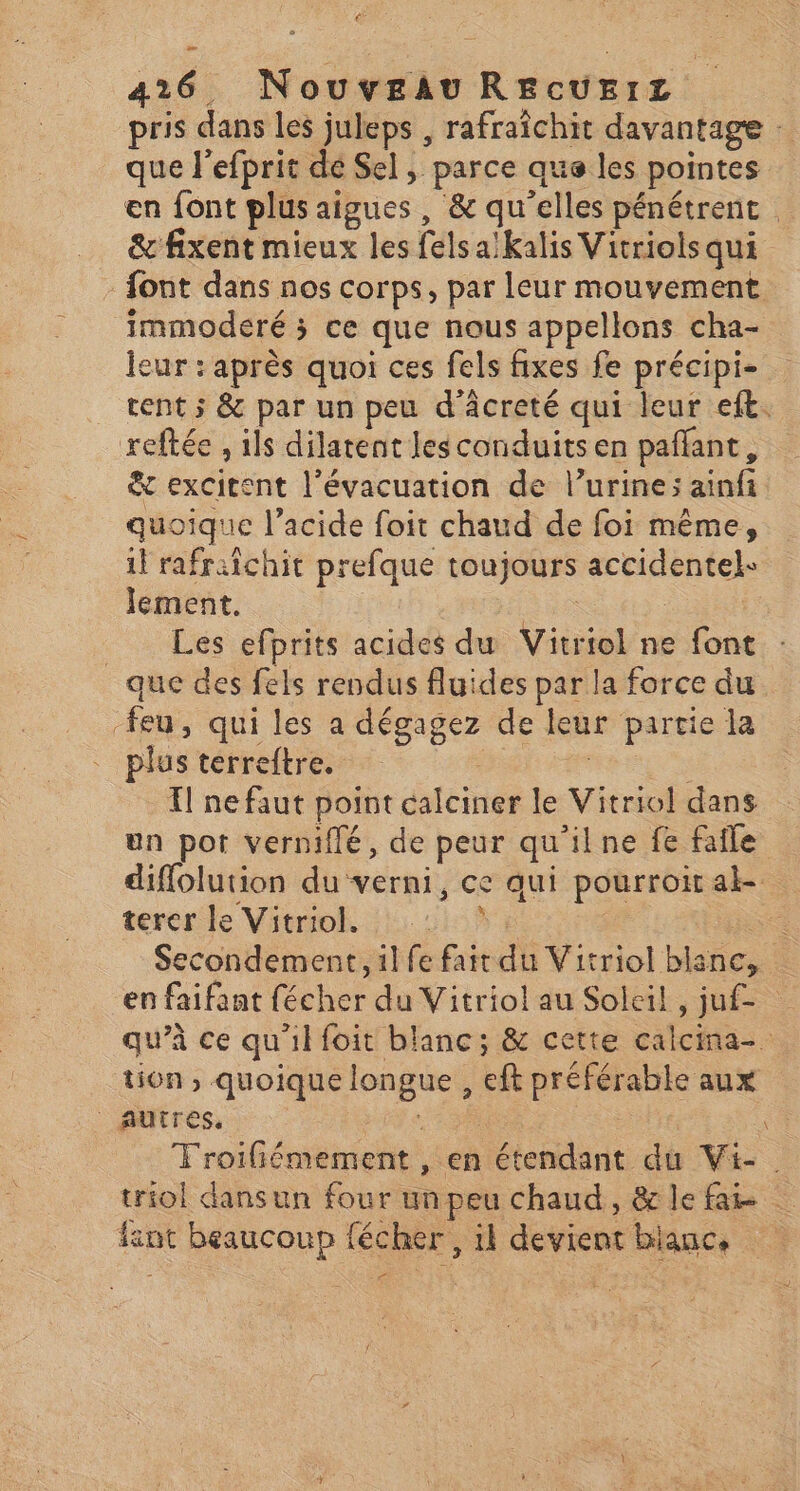 > 426. Nouveau REcUErz pris dans les juleps , rafraîchit davantage : que l'efprit dé Sel, parce que les pointes en font plus aigues, & qu'elles pénétrent | & fixent mieux les fels a:kalis Vitriols qui - font dans nos corps, par leur mouvement. immoderé ; ce que nous appellons cha- leur : après quoi ces fels fixes fe précipi- tent ; & par un peu d’âcreté qui leur eft. reftée , ils dilatent Jesconduitsen pañlant, & excitent l'évacuation de l’urine; ainfi quoique l'acide foit chaud de foi même, 1! rafraichit prefque toujours accidentel- lement. ane | Les efprits acides du Vitriol ne font que des fels rendus fluides par la force du feu, qui les a dégagez de leur partie la plus terreftre. | l ne faut point calciner le Vitriol dans un pot verniflé, de peur qu'ilne fe fafle diflolution du verni, ce qui pourroitak. térerle Vitriok !:. 51592 se Secondement, il fe fait du Vitriol blanc, en faifant fécher du Vitriol au Soleil, juf- qu’à ce qu'il foit blanc; & cette calcina-. tion , quoique longue , eft préférable aux autres. TE | Troifiémement , en étendant du Vi. triol dansun four un peu chaud, & le fai int beaucoup fécher, il devient blauc, <