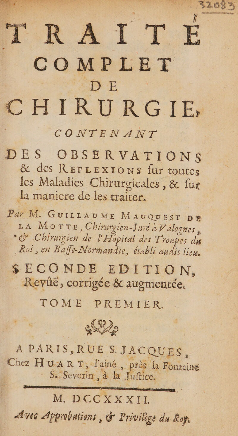 COMPLET CONTENANT &amp; des REFLEXIONS fur toutes les Maladies Chirurgicales , &amp; fur La maniere de les traiter. Par M. GuriLau ME MauQuEesr pr LA MoTTEe,Chirurgien-Jure à Vélognes, _*@ Chirurcien de P'Hopital des T'roupes dy .Roë , en Baffe-Normandie, établi andit lieu, SECONDE EDITION, Revüé, corrigée &amp; augmentée. TOME PREMIER. SP À PARIS,RUE S.JACQUES, Chez HUART,: l'ainé , ptès la Fontaine Ah. + Severin , à la Jufice. M. DCCXXXIL. Avec Approbations , G Privilège du Roÿ,