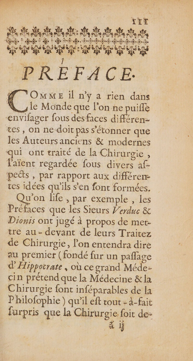 $ D. Ra 84 fe NA 5 Al An al, see fe? ofe Tate Hotolfet eee er PREFACE. # ‘OMME il n'y a rien dans [@ le Monde que l’on ne puiffè ‘envifager fous desfaces différen- tes, on ne-doit pas s'étonner que les Auteurs anciens &amp; modernes qui ont traité de la Chirurgie , laïent regardée fous divers af- peéts , par rapport aux différen- ces idées qu’ils s'en font formées. Qu'on life , par exemple , les Préfaces que les Sieurs V’erduc &amp; Dionis ont jugé à propos de met: tre au- devant de leurs Traitez de Chirurgie, lon entendra dire au premiet (fondé fur un paflage d’Æippotrate , où ce orand Méde- cin prétend que la Médecine &amp; la Chirurgie font inféparables de la Philofophie ) qu’il eft tout : 4-fait furpris que la Chirurgie foit de- &amp;i