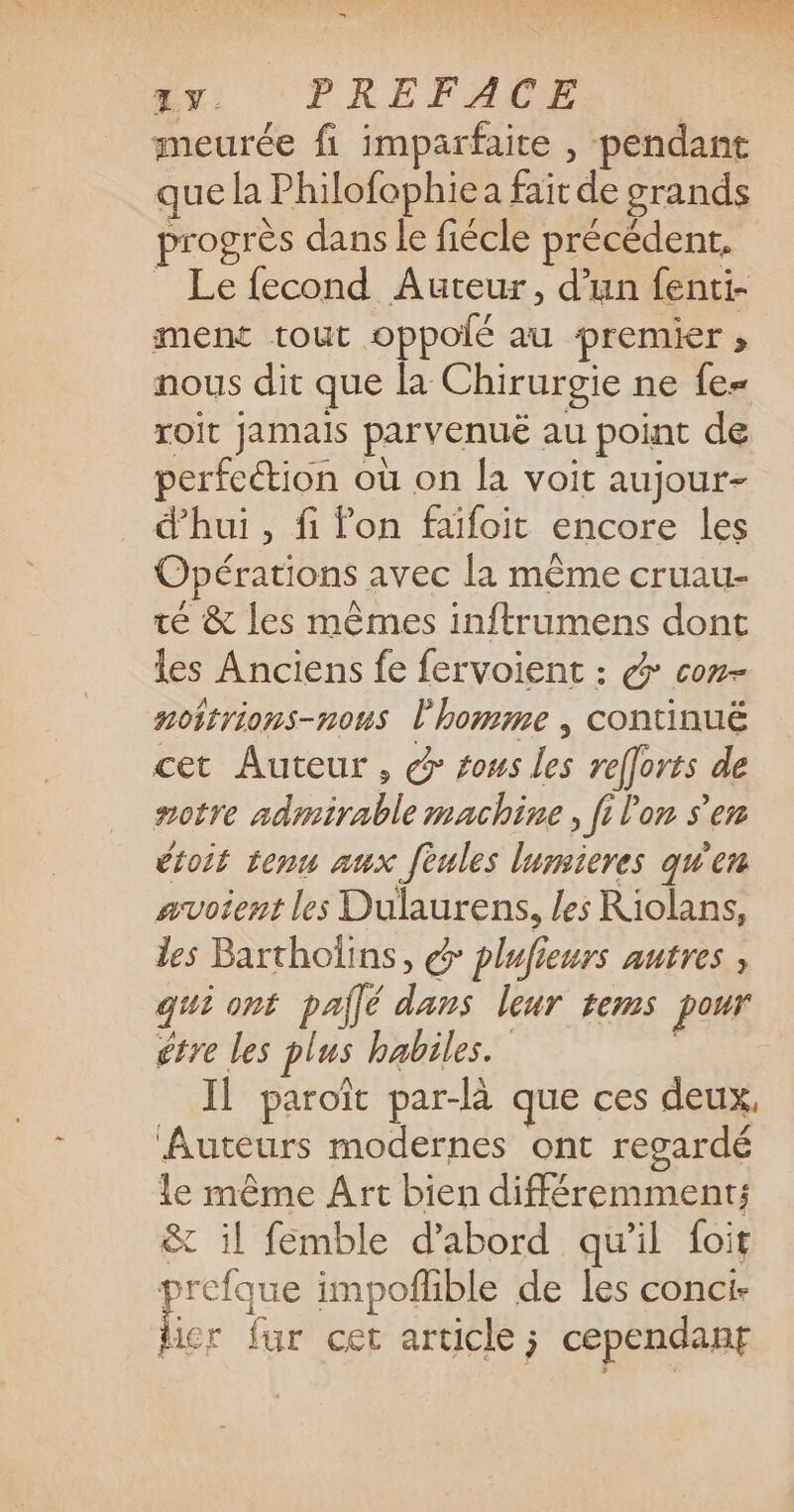 1V. PREFACE meurée fi imparfaite , pendant que la Philofophiea fair de grands progrès dans le fiécle précédent. _ Le fecond Auteur, d’un fenti- ment tout oppolé au premier ; nous dit que la Chirurgie ne fe= roit jamais parvenué au point de perfection où on la voit aujour- d'hui , fi fon faïifoit encore les Opérations avec la même cruau- té &amp; les mêmes inftrumens dont les Anciens fe fervoient : &amp; con- noitrions-nous l'homme , continuë cet Auteur, @ sous les relforts de notre admirable machine , fi Von s’en étoit tenu aux feules lumsieres qu'en avoient les Dulaurens, les Riolans, les Bartholins, @ plufieurs autres , qui ont pajlé dans leur tems pour étre les plus habiles. | Il paroït par-là que ces deux, ‘Auteurs modernes ont regardé le même Art bien différemment: &amp; il femble d’abord qu'il foit prefque impofhble de les conci- M fur cet article ; cependant
