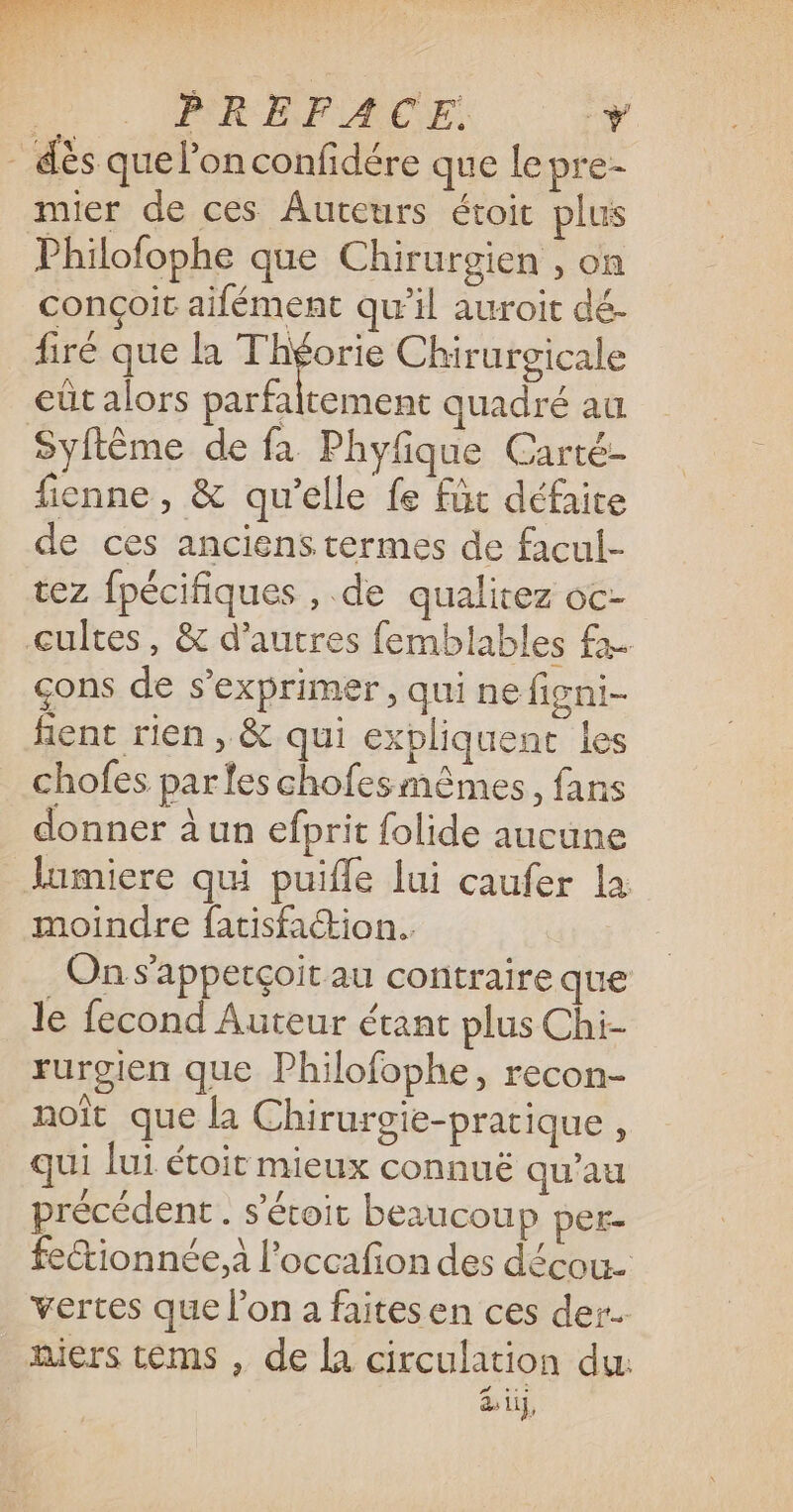 | PRÉFACE, y dès que l’on confidére que lepre- mier de ces Auteurs étoit plus Philofophe que Chirurgien , on conçoit aifément qu’il auroit dé. firé que la Théorie Chirurgicale eût alors parfaltement quadré au Syftème de fa Phyfique Carté- fienne , &amp; qu’elle fe für défaite de ces anciens termes de facul- tez fpécifiques , de qualitez oc- cultes, &amp; d’autres femblables fa çons de s'exprimer, qui ne figni- fent rien, &amp; qui expliquent les chofes parles chofes mêmes, fans donner à un efprit folide aucune Jumiere qui puifle lui caufer la moindre fatisfaction.. . On s’'apperçoit au contraire que le fecond Auteur étant plus Chi- rurgien que Philofophe, recon- noït que la Chirurgie-pratique , qui Lui étoit mieux connuë qu’au précédent . s’éroir beaucoup per- fectionnée.à l'occafion des décou. vertes que l’on a faitesen ces der. niers tèems , de la circulation du: es di 1,