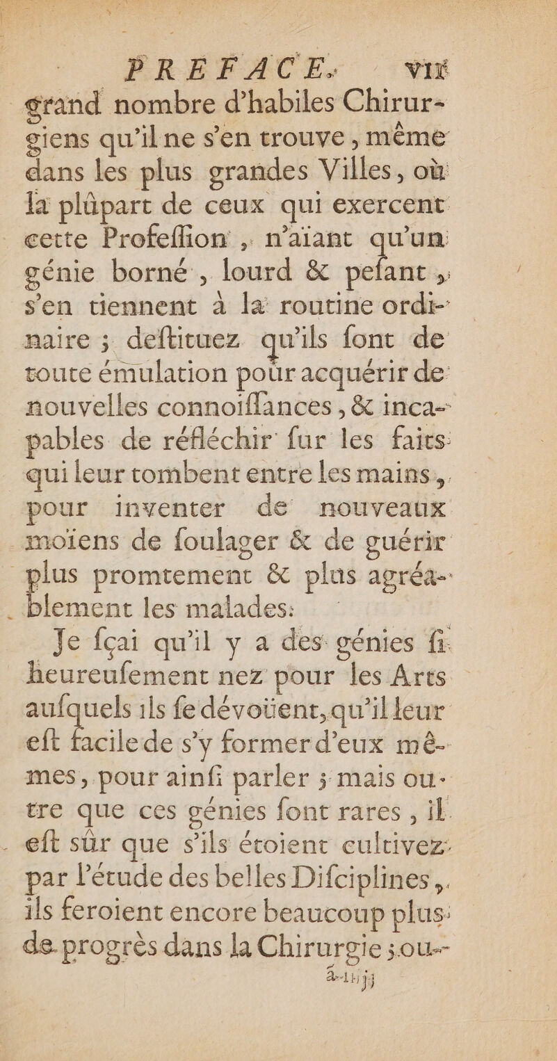 ge | PRÉFACE: VI grand nombre d’habiles Chirur- giens qu’il ne s’en trouve, même dans les plus grandes Villes, où la plüpart de ceux qui exercent cette Profeflion , n’aïant qu'un: génie borné , lourd &amp; eu * s'en tiennent à l4 routine ordt- naire ; deftituez qu’ils font de toute émulation pour acquérir de: nouvelles connoiffances , &amp; inca- pables de réfléchir fur les fairs qui leur tombent entre les mains. pour inventer de nouveaux Je fçai qu'il y a des génies fi. heureufement nez pour les Arts aufquels ils fe dévoüent,qu’illeur eft facile de s’y former d'eux mé- mes, pour ainfi parler ; mais ou- tre que ces génies font rares , il par l'étude des belles Difciplines,, ils feroient encore beaucoup plus: de. progrès dans la Chirurgie sou-- 411);