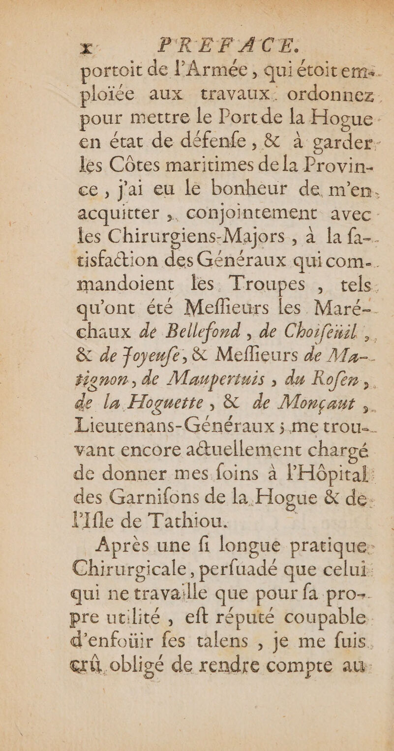 AMOR RE TT LS 2 TX, Qu Ke ee de 2: + PREFACE: portoit de l'Armée , qui étoitems. _ploïée aux travaux: ordonnez. pour mettre le Portde la Hogue en état de défenfe , &amp; à garder- les Côtes maritimes dela Provin- ce , Jai eu le bonheur de m'en. acquitter ;, conjointement avec: les Chirurgiens-Majors , à [a fa-. tisfaction des Généraux qui com. mandoient les Troupes , tels. qu'ont été Mefleurs les Maré- chaux de Bellefond , de Choifenil, &amp; de Toyeufe, &amp; Meflieurs de Ma-- tignon, de Maupertuis ; du Rofen,. de la Hoguette, &amp; de Monçant ,. Lieurenans-Généraux ; me trou vant encore actuellement chargé de donner mes foins à l'HGpital: des Garnifons de la Hogue &amp; de: lIfle de Tathiou. ; Après une fi longue pratique: Chirurgicale, perfuadé que celui: qui ne travaille que pour fa pro-. pre utilité, eft réputé coupable d’enfoüir fes talens , je me fuis. &amp;rû. obligé de rendre compte au: