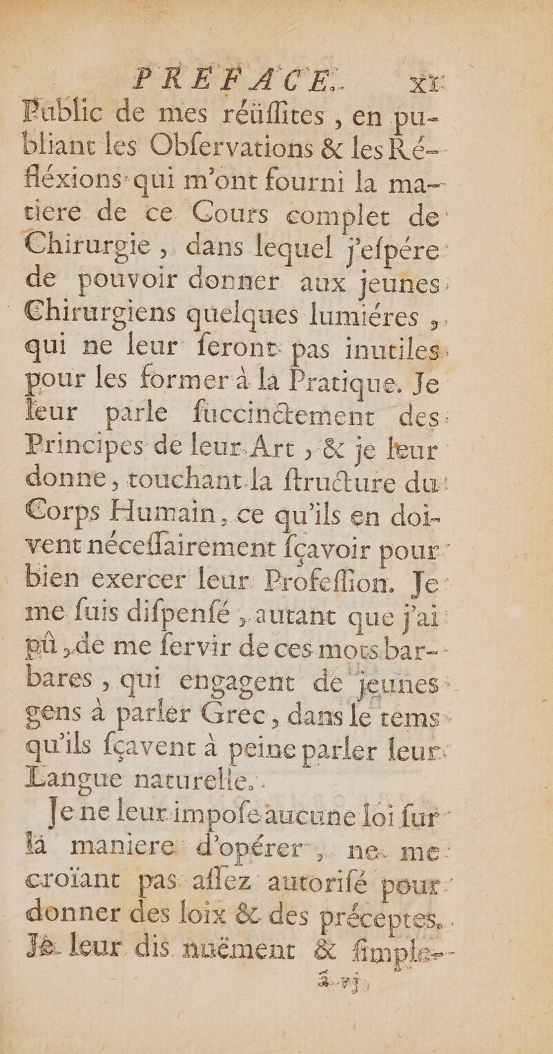 | PRÉAACE., Public de mes réüflites , en pu- blianc les Obfervations &amp; les Ré fléxions qui m'ont fourni la ma- tiere de ce Cours complet de: Chirurgie , dans lequel j'efpére: de pouvoir donner aux jeunes: Chirurgiens quelques lumiéres ,. qui ne leur feront: pas inutiles: pour les former à la Pratique. Je leur parle fuccinétement des: Principes de leur.Art , &amp; je leur donne, touchant.la ftrudture du: Corps Humain, ce qu'ils en doi- vent néceflairement fcavoir pour bien exercer leur Profeffion. Je: me fuis difpenfé , autant que j'ai: pû ,de me fervir de ces motsbar-- bares , qui engagent de jeunes: gens à parler Grec, dans Le rems: qu'ils fçavent à peine parler leur: Langue naturelle. . | | Jene leurimpofcaucune loi fur- à manicre d'opérer , ne. me: croïant pas aflez autorifé pour: donner des loix &amp; des préceptes, . _ J&amp; leur dis nnément &amp; fimple-- | 3.43,