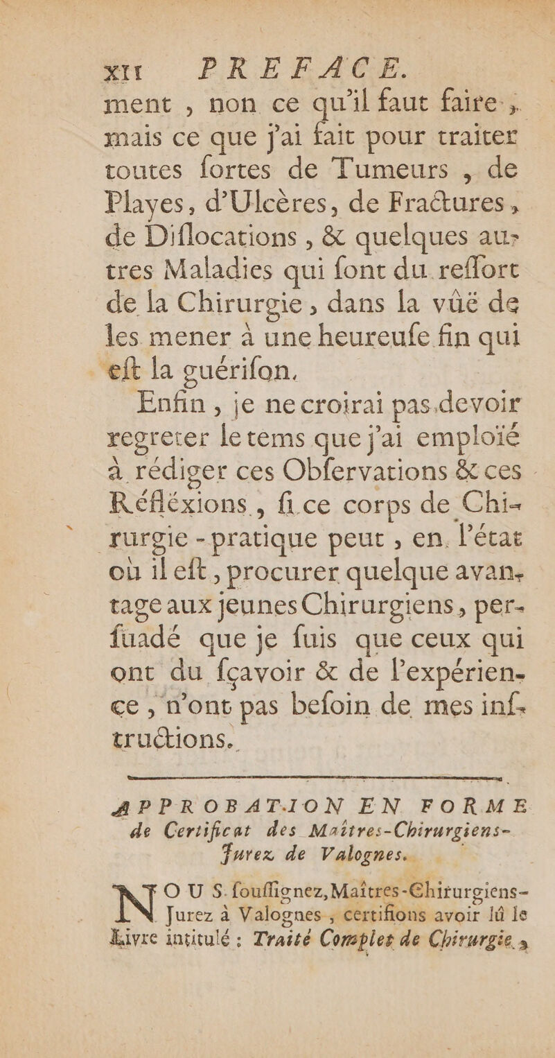 ment , non ce qu'il faut faire, mais ce que j'ai fait pour traiter toutes fortes de Tumeurs , de Playes, d’Ulcères, de Fractures, de Diflocations , &amp; quelques auz tres Maladies qui font du reflort de la Chirurgie, dans la vüë de les mener à une heureufe fin qui ft la guérifon. Enfin , je ne croirai pas devoir regreter le tems que j'ai emploïé a rédiger ces Obfervations &amp; ces : Réfléxions, fice corps de Chi- rurgie -pratique peut , en, l'état où il eft , procurer quelque avan. tage aux jeunes Chirurgiens, per fuadé que je fuis que ceux qui ont du fçavoir &amp; de lexpérien- ce , n'ont pas befoin de mes inf. tru“tions. APPROBATION EN FORME de Certificat des Mattres-Chirurgiens- urez de Valognes. O U S:fouflignez, Maîtres-Chirurgiens- . Jurez à Valognes ; certifions avoir Jû le Eivre intitulé : Traité Comples de Chirurgie s