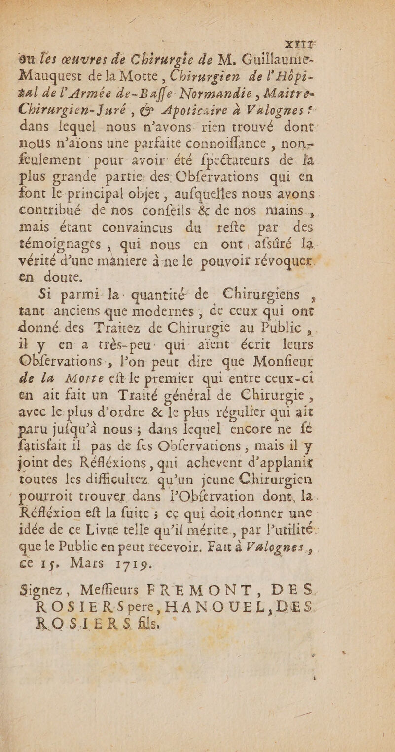 | | XYTT ou les œuvres de Chirurgie de M. Guillaume- Mauquest de la Motte, Chirurgien de l’Hôpi- #al de l'Armée de-Bafle Normandie, Maitre- Chirurgien-Juré, &amp; Apoticaire à Valognes® dans lequel nous n'avons rien trouvé dont nous n’aïons une parfaite connoiflance , non- fculement pour avoir été fpeétateurs de Îa plus grande partie: des Obfervations qui en font le principal objet , aufquelles nous avons contribué de nos confeils &amp; de nos mains, mais étant convaincus du refte par des témoignages , qui nous en ont afsûré la vérité d’une maniere àne le pouvoir révoquer® en doute. Si parmi: la. quantité de Chirurgiens , tant anciens que modernes , de ceux qui ont donné des Traitez de Chirurgie au Public ,. il y en a très-peu qui aïcnt écrit leurs Obfervations, l’on peut dire que Monfieur de la Morte eft le premier qui entre ceux-ci en ait fait un Traité général de Chirurgie, avec le plus d'ordre &amp; le plus régulier qui ait paru jufqu’à nous ; dans lequel encore ne fé fatisfait 1! pas de fes Obfervations , mais il y joint des Réfléxions, qui achevent d’applanix toutes les difficultez qu’un jeune Chirurgien pourroit trouver dans FObfervation dont, la. Réfléxion eft la fuite ; ce qui doit donner une idée de ce Livre telle qu’il mérite, par Putilité: que le Public en peut recevoir. Fait à Valognes, ce 15, Mars 1719. | Signez, Mefieurs FREMONT, DES. ROSIERSpere, HANOUEL,DES