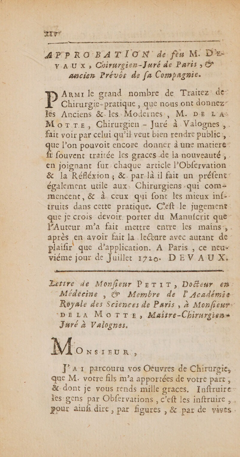 SXY* qu pa DEEE CR &amp;PPROBATION de fèu M. DE vAU x, Chirurgien-Juré de Paris; © ancien Prévôs de fa Compagnie. n Arur le grand nombre de Traitez: de: ” Chirurgie-pratique , que nous ont donnez” lés Anciens &amp;- les: Modernes, M. DE L'A* More, Chirurgien - Juré à Valognes , . Fait voir par celui qu’il veut bien rendre public, . que l’on pouvoit encore donner à ume matiere* #5 fouvent traitée les graces .de ja nouveauté; . en joignant fur: chaque article lObfervation &amp; la Réfléxion, &amp;. par la il fait un préfent: également utile aux. Chirurgiens -qui com= mencent, &amp; à ceux qui font les mieux inf:- truits dans cette pratique. C’eft le jugement: que je crois devoir porter du Manufcrit qué PAuteur m'a fait mettre entre les mains: . après en avoir fait la .leéture avec autant de: plaïfir que d’application. À Paris , ce neu- viéme jour de Juillet 1720. D E V À U X:. Létire de Monfieur PETiT, Docteur en. Médècine , &amp; Membre de l Académie. Royale des Sciences de Paris, à Monfieur: ‘DELA MoTTe, Maëitre-Chirurgiens. Juré à Valognes. Mo NSIEUR., Jar parcouru vos Otuvres de Chirurgie, que M. votre fils m’a apportées de votre part ; &amp;- dont je vous rends mille graces, Inftruire: les-gens par Obfervations , c’eft les inftruire, , pour ainf dire, par figures , &amp; par de vives