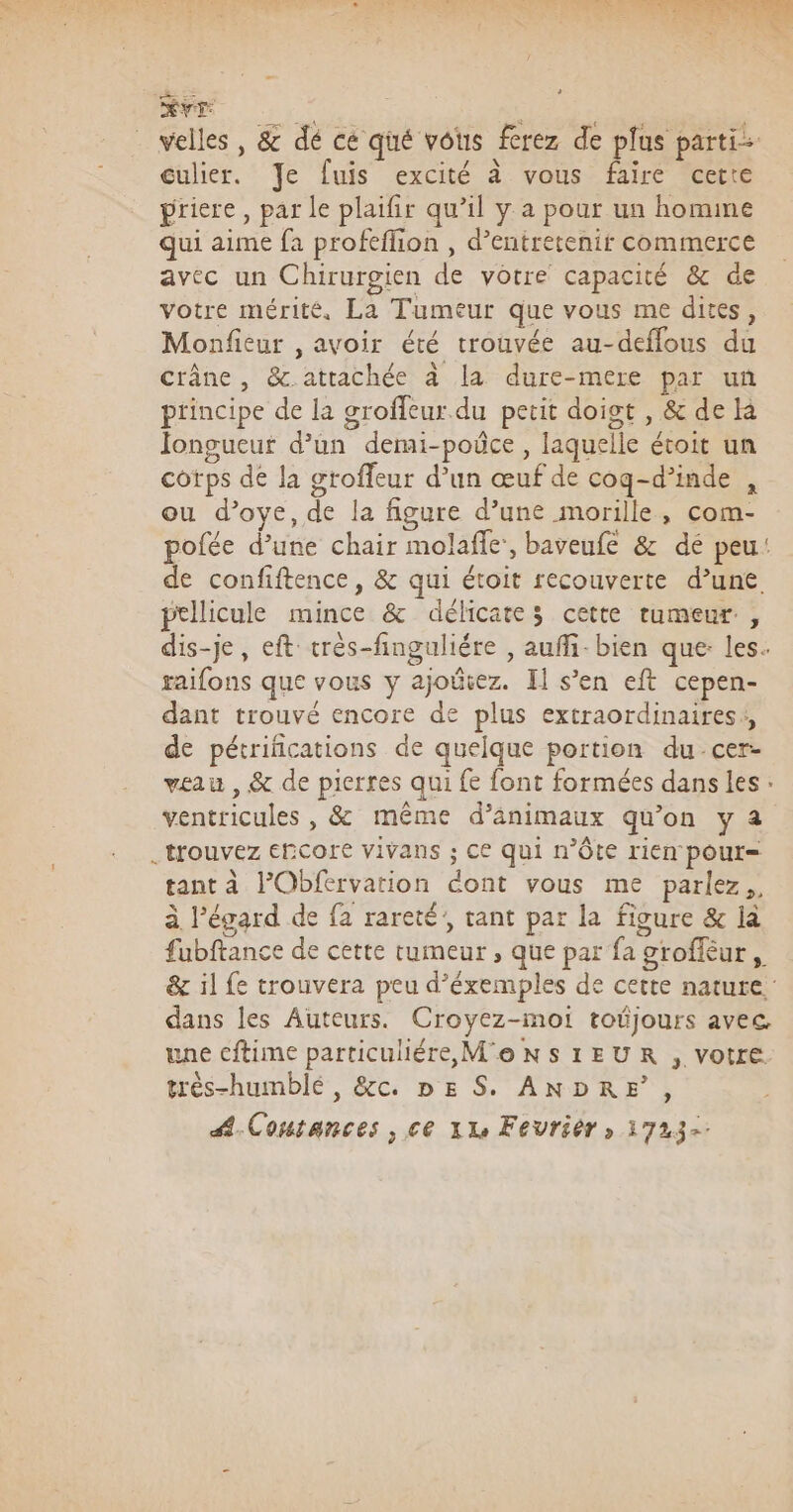 Hvr velles , &amp; dé ce qué vous ferez de plus parti culier. Je fuis excité à vous faire certe priere, par le plaifir qu’il y a pour un homine Qui aime fa profeflion , d’entretenit commerce avec un Chirurgien de votre capacité &amp; de votre mérité, La Tumeur que vous me dites, Monfieur , avoir été trouvée au-deffous du crâne, &amp;.attachée à la dure-mere par un principe de la groffeur du petit doigt , &amp; de la longueur d’un demi-poûce , laquelle étoit un cotps de la groffeur d’un œuf de cog-d’inde , ou d’oye, de la figure d’une morille, com- pofée d’une chair molaffe, baveufe &amp; dé peu: de confiftence, &amp; qui étoit recouverte d’une pellicule mince &amp; délicates cette tumeur, dis-je, eft très-finguliére , auffi-bien que: les. raifons que vous y ajoûiez. Il s’en eft cepen- dant trouvé encore de plus extraordinaires, de pétrifications de quelque portion du cer- veau , &amp; de pierres qui fe font formées dans les : ventricules , &amp; même d’änimaux qu’on y a _ trouvez ERCore vivans ; Ce qui n’Ôte rien pout= tant à l’Obfervation dont vous me parlez, à l'égard de fa rareté, tant par la figure &amp; là fubftance de cette tumeur , que par fa groffèur , &amp; 1l fe trouvera peu d’éxemples de cette nature. dans les Auteurs. Croyez-moi tojours avec une cftime particuliére MONSIEUR , votre très-humblé, &amp;c. nE S. ANDRE, Coutances , ce 112 Feuriêr » 1723-